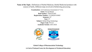 Name of the Topic : Definitions of Herbal Medicine, Herbal Medicinal products with
sources of herbs, Different steps involved in Herbal drug processing
Examination: 1st Continuous Assessment (1st CA)
Name: Suvojit Basak
Roll Number: 35601921045
Registration Number: 213560201910045
Semester: 6th
Year: 3rd
Subject: Herbal Drug Technology
Paper Code: PT 612
Academic Session: 2023-2024
Global College of Pharmaceutical Technology
(A Unit of National Centre for Development of Technical Education)
 