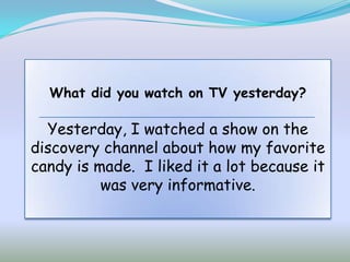 What did you watch on TV yesterday?

  Yesterday, I watched a show on the
discovery channel about how my favorite
candy is made. I liked it a lot because it
          was very informative.
 