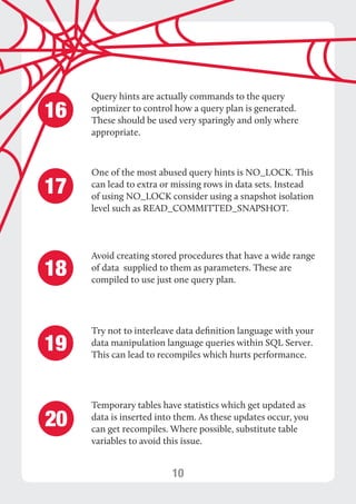 10 
Query hints are actually commands to the query 
optimizer to control how a query plan is generated. 
These should be used very sparingly and only where 
appropriate. 
One of the most abused query hints is NO_LOCK. This 
can lead to extra or missing rows in data sets. Instead 
of using NO_LOCK consider using a snapshot isolation 
level such as READ_COMMITTED_SNAPSHOT. 
16 
17 
Avoid creating stored procedures that have a wide range 
of data supplied to them as parameters. These are 
compiled to use just one query plan. 18 
Try not to interleave data definition language with your 
data manipulation language queries within SQL Server. 
This can lead to recompiles which hurts performance. 19 
Temporary tables have statistics which get updated as 
data is inserted into them. As these updates occur, you 
can get recompiles. Where possible, substitute table 
variables to avoid this issue. 
20 
 