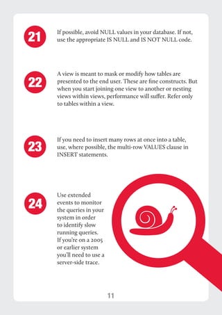 11 
If possible, avoid NULL values in your database. If not, 
use the appropriate IS NULL and IS NOT NULL code. 21 
A view is meant to mask or modify how tables are 
presented to the end user. These are fine constructs. But 
when you start joining one view to another or nesting 
views within views, performance will suffer. Refer only 
to tables within a view. 
22 
Use extended 
events to monitor 
the queries in your 
system in order 
to identify slow 
running queries. 
If you’re on a 2005 
or earlier system 
you’ll need to use a 
server-side trace. 
24 
If you need to insert many rows at once into a table, 
use, where possible, the multi-row VALUES clause in 
INSERT statements. 23 
 