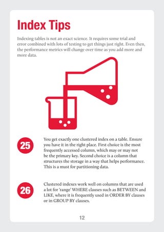 12 
Index Tips 
Indexing tables is not an exact science. It requires some trial and 
error combined with lots of testing to get things just right. Even then, 
the performance metrics will change over time as you add more and 
more data. 
You get exactly one clustered index on a table. Ensure 
you have it in the right place. First choice is the most 
frequently accessed column, which may or may not 
be the primary key. Second choice is a column that 
structures the storage in a way that helps performance. 
This is a must for partitioning data. 
Clustered indexes work well on columns that are used 
a lot for ‘range’ WHERE clauses such as BETWEEN and 
LIKE, where it is frequently used in ORDER BY clauses 
or in GROUP BY clauses. 
25 
26 
 