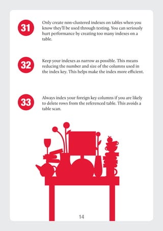 14 
Only create non-clustered indexes on tables when you 
know they’ll be used through testing. You can seriously 
hurt performance by creating too many indexes on a 
table. 
Keep your indexes as narrow as possible. This means 
reducing the number and size of the columns used in 
the index key. This helps make the index more efficient. 
31 
32 
Always index your foreign key columns if you are likely 
to delete rows from the referenced table. This avoids a 
table scan. 33 
 