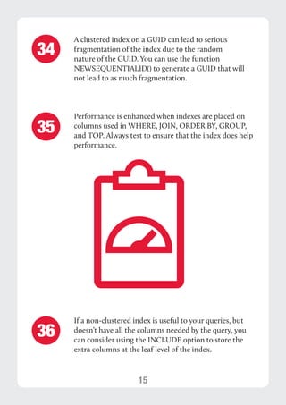 15 
A clustered index on a GUID can lead to serious 
fragmentation of the index due to the random 
nature of the GUID. You can use the function 
NEWSEQUENTIALID() to generate a GUID that will 
not lead to as much fragmentation. 
Performance is enhanced when indexes are placed on 
columns used in WHERE, JOIN, ORDER BY, GROUP, 
and TOP. Always test to ensure that the index does help 
performance. 
34 
35 
If a non-clustered index is useful to your queries, but 
doesn’t have all the columns needed by the query, you 
can consider using the INCLUDE option to store the 
extra columns at the leaf level of the index. 
36 
 