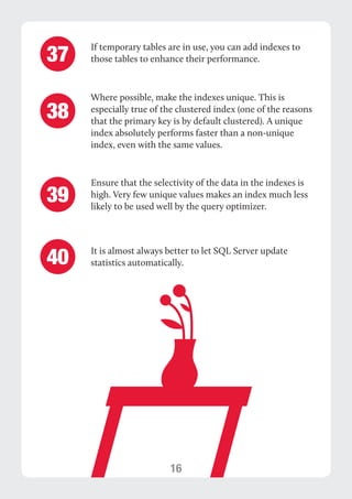 16 
If temporary tables are in use, you can add indexes to 
those tables to enhance their performance. 
Where possible, make the indexes unique. This is 
especially true of the clustered index (one of the reasons 
that the primary key is by default clustered). A unique 
index absolutely performs faster than a non-unique 
index, even with the same values. 
37 
38 
Ensure that the selectivity of the data in the indexes is 
high. Very few unique values makes an index much less 
likely to be used well by the query optimizer. 
It is almost always better to let SQL Server update 
statistics automatically. 
39 
40 
 