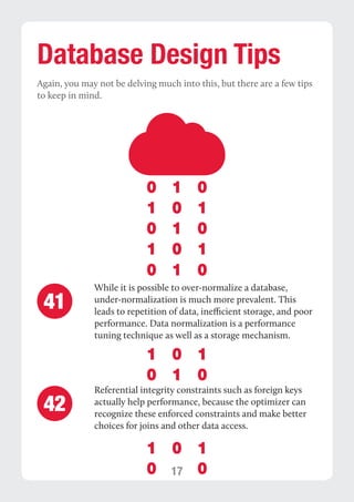 17 
Database Design Tips 
Again, you may not be delving much into this, but there are a few tips 
to keep in mind. 
While it is possible to over-normalize a database, 
under-normalization is much more prevalent. This 
leads to repetition of data, inefficient storage, and poor 
performance. Data normalization is a performance 
tuning technique as well as a storage mechanism. 
Referential integrity constraints such as foreign keys 
actually help performance, because the optimizer can 
recognize these enforced constraints and make better 
choices for joins and other data access. 
41 
42 
 