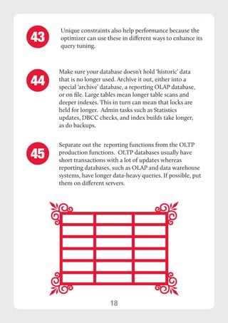 18 
Make sure your database doesn’t hold ‘historic’ data 
that is no longer used. Archive it out, either into a 
special ‘archive’ database, a reporting OLAP database, 
or on file. Large tables mean longer table scans and 
deeper indexes. This in turn can mean that locks are 
held for longer. Admin tasks such as Statistics 
updates, DBCC checks, and index builds take longer, 
as do backups. 
Separate out the reporting functions from the OLTP 
production functions. OLTP databases usually have 
short transactions with a lot of updates whereas 
reporting databases, such as OLAP and data warehouse 
systems, have longer data-heavy queries. If possible, put 
them on different servers. 
44 
45 
Unique constraints also help performance because the 
optimizer can use these in different ways to enhance its 
query tuning. 43 
 