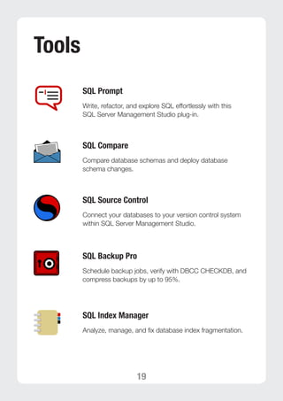 19 
Tools 
SQL Prompt 
Write, refactor, and explore SQL effortlessly with this 
SQL Server Management Studio plug-in. 
SQL Compare 
Compare database schemas and deploy database 
schema changes. 
SQL Source Control 
Connect your databases to your version control system 
within SQL Server Management Studio. 
SQL Backup Pro 
Schedule backup jobs, verify with DBCC CHECKDB, and 
compress backups by up to 95%. 
SQL Index Manager 
Analyze, manage, and fix database index fragmentation. 
 