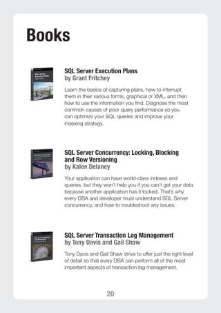 20 
Books 
SQL Server Execution Plans 
by Grant Fritchey 
Learn the basics of capturing plans, how to interrupt 
them in their various forms, graphical or XML, and then 
how to use the information you find. Diagnose the most 
common causes of poor query performance so you 
can optimize your SQL queries and improve your 
indexing strategy. 
SQL Server Concurrency: Locking, Blocking 
and Row Versioning 
by Kalen Delaney 
Your application can have world-class indexes and 
queries, but they won’t help you if you can’t get your data 
because another application has it locked. That’s why 
every DBA and developer must understand SQL Server 
concurrency, and how to troubleshoot any issues. 
SQL Server Transaction Log Management 
by Tony Davis and Gail Shaw 
Tony Davis and Gail Shaw strive to offer just the right level 
of detail so that every DBA can perform all of the most 
important aspects of transaction log management. 
 
