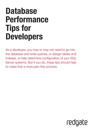 Database 
Performance 
Tips for 
Developers 
As a developer, you may or may not need to go into 
the database and write queries, or design tables and 
indexes, or help determine configuration of your SQL 
Server systems. But if you do, these tips should help 
to make that a more pain free process.  