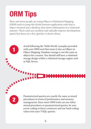 5 
ORM Tips 
More and more people are using Object to Relational Mapping 
(ORM) tools to jump the divide between application code that is 
object oriented and a database that stores information in a relational 
manner. These tools are excellent and radically improve development 
speed, but there are a few ‘gotchas’ to know about. 
1 Avoid following the ‘Hello World’ examples provided 
with your ORM tool that turns it into an Object to 
Object Mapping. Database storage is not the same as 
objects for a reason. You should still have a relational 
storage design within a relational storage engine such 
as SQL Server. 
Parameterized queries are exactly the same as stored 
procedures in terms of performance and memory 
management. Since most ORM tools can use either 
stored procedures or parameterized queries, be sure 
you’re coding to these constructs and not hard-coding 
values into your T-SQL queries. 
2 
 