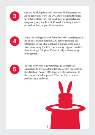 6 
Create, Read, Update, and Delete (CRUD) queries can 
all be generated from the ORM tool without the need 
for intervention. But, the Read queries generated are 
frequently very inefficient. Consider writing a stored 
procedure for complex Read queries. 
Since the code generated from the ORM can frequently 
be ad hoc, ensure that the SQL Server instance has 
‘Optimize for Ad Hoc’ enabled. This will store a plan 
stub in memory the first time a query is passed, rather 
than storing a full plan. This can help with memory 
management. 
Be sure your code is generating a parameter size 
equivalent to the data type defined within the table in 
the database. Some ORM tools size the parameter to 
the size of the value passed. This can lead to serious 
performance problems. 
3 
4 
5 
 