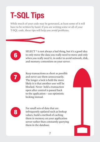 7 
T-SQL Tips 
While much of your code may be generated, at least some of it will 
have to be written by hand. If you are writing some or all of your 
T-SQL code, these tips will help you avoid problems. 
SELECT * is not always a bad thing, but it’s a good idea 
to only move the data you really need to move and only 
when you really need it, in order to avoid network, disk, 
and memory contention on your server. 
Keep transactions as short as possible 
and never use them unnecessarily. 
The longer a lock is held the more 
likely it is that another user will be 
blocked. Never hold a transaction 
open after control is passed back 
to the application – use optimistic 
locking instead. 
6 
7 
For small sets of data that are 
infrequently updated such as lookup 
values, build a method of caching 
them in memory on your application 
server rather than constantly querying 
them in the database. 
8 
 