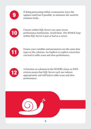 8 
If doing processing within a transaction, leave the 
updates until last if possible, to minimize the need for 
exclusive locks. 
Cursors within SQL Server can cause severe 
performance bottlenecks. Avoid them. The WHILE loop 
within SQL Server is just as bad as a cursor. 
Ensure your variables and parameters are the same data 
types as the columns. An implicit or explicit conversion 
can lead to table scans and slow performance. 
9 
10 
11 
A function on columns in the WHERE clause or JOIN 
criteria means that SQL Server can’t use indexes 
appropriately and will lead to table scans and slow 
performance. 
12 
 