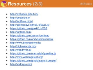 Resources (2/3)
● http://webpack.github.io/
● http://pesticide.io/
● http://fontface.ninja/
● http://callmecavs.github.io/layzr.js/
● https://github.com/giakki/UnCSS
● http://fontello.com/
● https://github.com/zeman/perfmap
● https://github.com/addyosmani/critical
● http://www.browsersync.io/
● http://nightwatchjs.org/
● http://webdriver.io/
● https://github.com/marmelab/gremlins.js
● http://www.webpagetest.org/
● https://github.com/gmetais/grunt-devperf
● http://vorlonjs.com/
#45tools
 