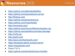 Resources (3/3)
● https://github.com/djfarrelly/MailDev
● https://github.com/typicode/json-server
● http://frisbyjs.com/
● https://github.com/jariz/vibrant.js/
● https://github.com/imsky/holder
● http://momentjs.com/
● https://github.com/ConnorAtherton/loaders.css
● https://github.com/astoilkov/console.message
● http://nvd3.org
● http://jspdf.com/
● http://www.ionicframework.com/
● https://facebook.github.io/react-native/
● https://wappalyzer.com/
● Press F12 
● https://github.com/trending?since=monthly
#45tools
 