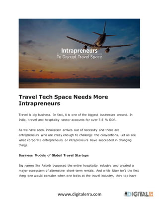 wwww.digitalerra.com
Travel Tech Space Needs More
Intrapreneurs
Travel is big business. In fact, it is one of the biggest businesses around. In
India, travel and hospitality sector accounts for over 7.5 % GDP.
As we have seen, innovation arrives out of necessity and there are
entrepreneurs who are crazy enough to challenge the conventions. Let us see
what corporate entrepreneurs or intrapreneurs have succeeded in changing
things.
Business Models of Global Travel Startups
Big names like Airbnb bypassed the entire hospitality industry and created a
major ecosystem of alternative short-term rentals. And while Uber isn't the first
thing one would consider when one looks at the travel industry, they too have
 