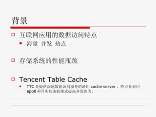 背景 互联网应用的数据访问特点 海量 并发 热点 存储系统的性能瓶颈 Tencent Table Cache TTC 是提供高速数据访问服务的通用 cache server 。特点是采用 epoll 和异步状态机模式提高并发能力。 