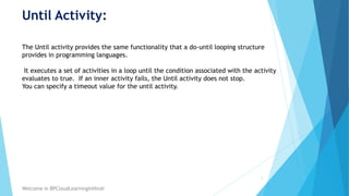 Until Activity:
2
Welcome in BPCloudLearningInHindi
The Until activity provides the same functionality that a do-until looping structure
provides in programming languages.
It executes a set of activities in a loop until the condition associated with the activity
evaluates to true. If an inner activity fails, the Until activity does not stop.
You can specify a timeout value for the until activity.
 