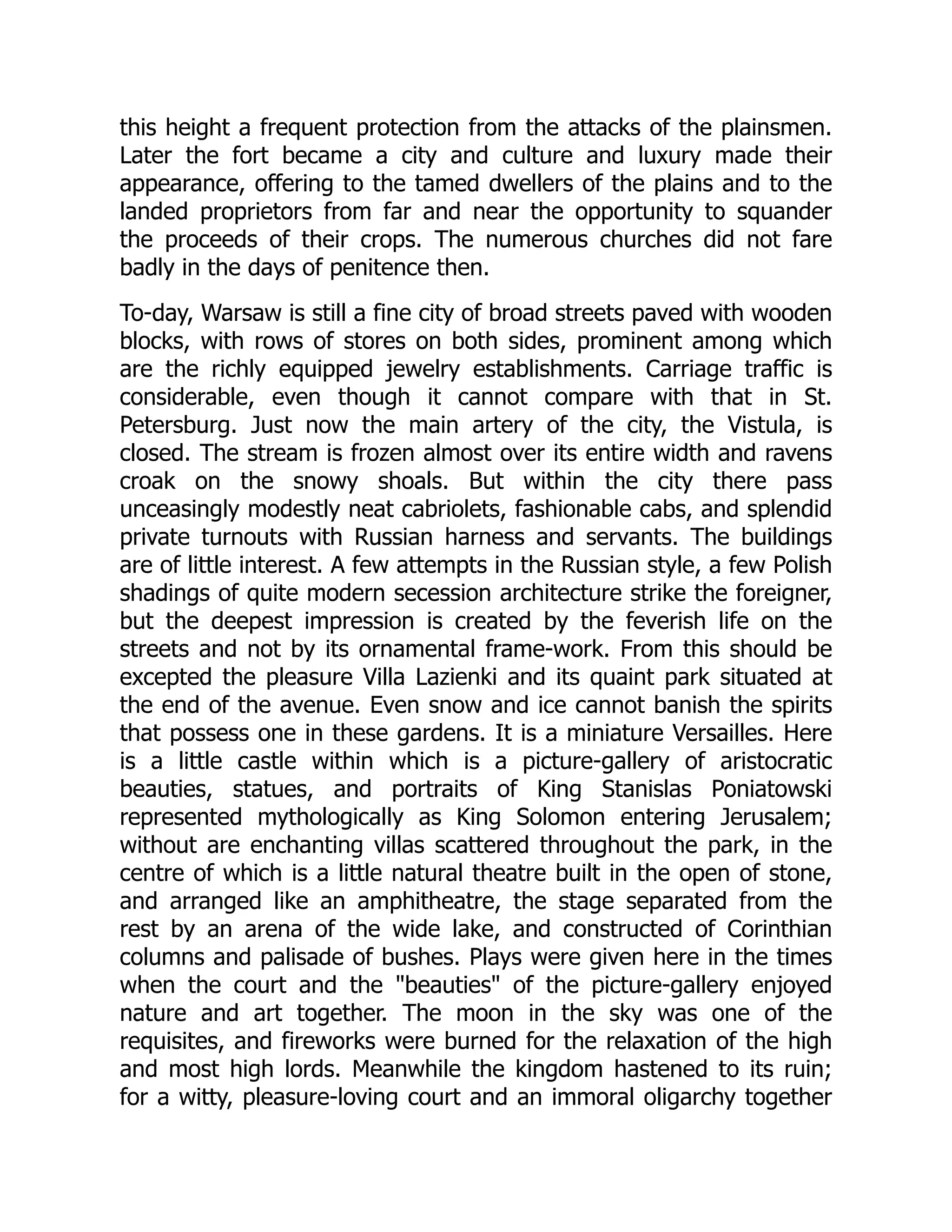 this height a frequent protection from the attacks of the plainsmen.
Later the fort became a city and culture and luxury made their
appearance, offering to the tamed dwellers of the plains and to the
landed proprietors from far and near the opportunity to squander
the proceeds of their crops. The numerous churches did not fare
badly in the days of penitence then.
To-day, Warsaw is still a fine city of broad streets paved with wooden
blocks, with rows of stores on both sides, prominent among which
are the richly equipped jewelry establishments. Carriage traffic is
considerable, even though it cannot compare with that in St.
Petersburg. Just now the main artery of the city, the Vistula, is
closed. The stream is frozen almost over its entire width and ravens
croak on the snowy shoals. But within the city there pass
unceasingly modestly neat cabriolets, fashionable cabs, and splendid
private turnouts with Russian harness and servants. The buildings
are of little interest. A few attempts in the Russian style, a few Polish
shadings of quite modern secession architecture strike the foreigner,
but the deepest impression is created by the feverish life on the
streets and not by its ornamental frame-work. From this should be
excepted the pleasure Villa Lazienki and its quaint park situated at
the end of the avenue. Even snow and ice cannot banish the spirits
that possess one in these gardens. It is a miniature Versailles. Here
is a little castle within which is a picture-gallery of aristocratic
beauties, statues, and portraits of King Stanislas Poniatowski
represented mythologically as King Solomon entering Jerusalem;
without are enchanting villas scattered throughout the park, in the
centre of which is a little natural theatre built in the open of stone,
and arranged like an amphitheatre, the stage separated from the
rest by an arena of the wide lake, and constructed of Corinthian
columns and palisade of bushes. Plays were given here in the times
when the court and the "beauties" of the picture-gallery enjoyed
nature and art together. The moon in the sky was one of the
requisites, and fireworks were burned for the relaxation of the high
and most high lords. Meanwhile the kingdom hastened to its ruin;
for a witty, pleasure-loving court and an immoral oligarchy together
 