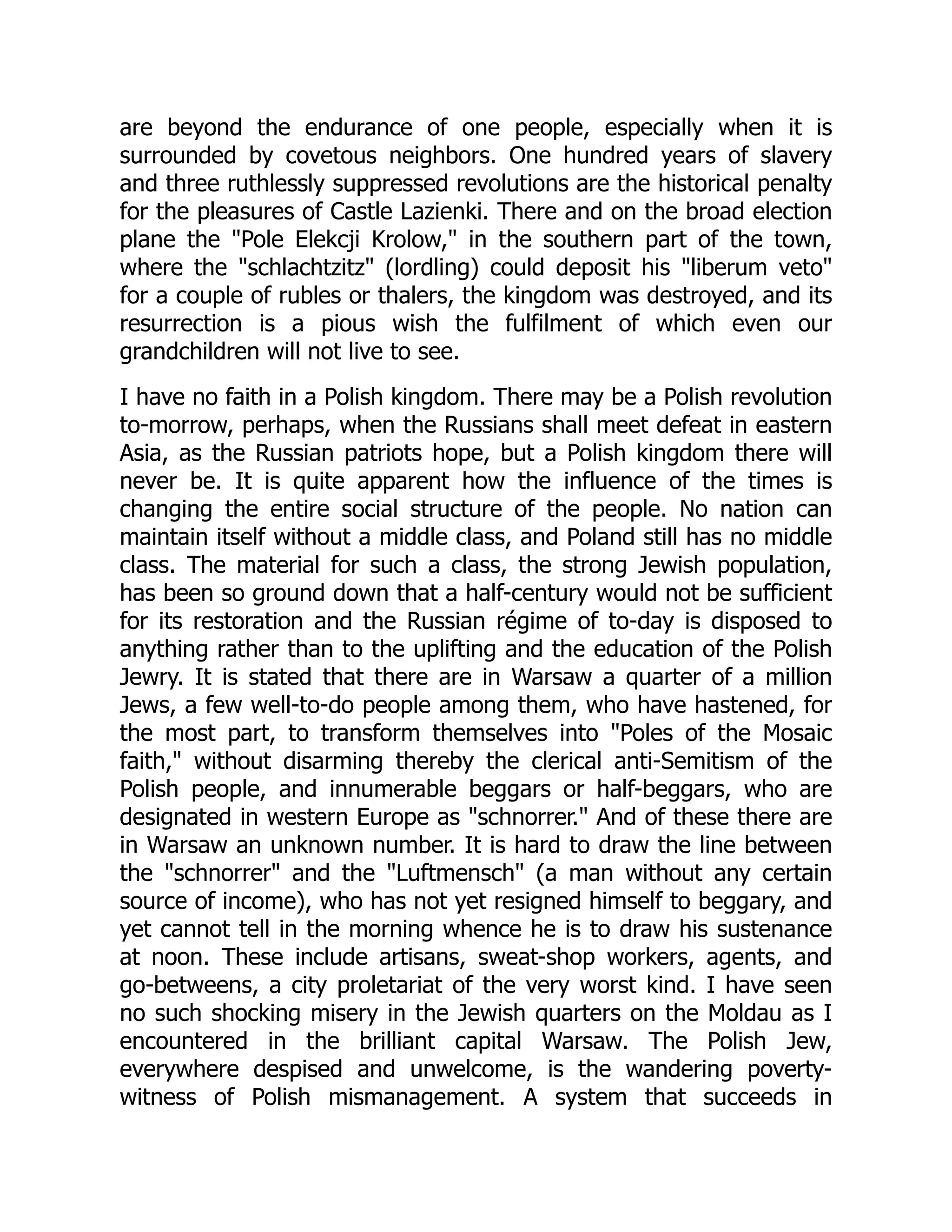 are beyond the endurance of one people, especially when it is
surrounded by covetous neighbors. One hundred years of slavery
and three ruthlessly suppressed revolutions are the historical penalty
for the pleasures of Castle Lazienki. There and on the broad election
plane the "Pole Elekcji Krolow," in the southern part of the town,
where the "schlachtzitz" (lordling) could deposit his "liberum veto"
for a couple of rubles or thalers, the kingdom was destroyed, and its
resurrection is a pious wish the fulfilment of which even our
grandchildren will not live to see.
I have no faith in a Polish kingdom. There may be a Polish revolution
to-morrow, perhaps, when the Russians shall meet defeat in eastern
Asia, as the Russian patriots hope, but a Polish kingdom there will
never be. It is quite apparent how the influence of the times is
changing the entire social structure of the people. No nation can
maintain itself without a middle class, and Poland still has no middle
class. The material for such a class, the strong Jewish population,
has been so ground down that a half-century would not be sufficient
for its restoration and the Russian régime of to-day is disposed to
anything rather than to the uplifting and the education of the Polish
Jewry. It is stated that there are in Warsaw a quarter of a million
Jews, a few well-to-do people among them, who have hastened, for
the most part, to transform themselves into "Poles of the Mosaic
faith," without disarming thereby the clerical anti-Semitism of the
Polish people, and innumerable beggars or half-beggars, who are
designated in western Europe as "schnorrer." And of these there are
in Warsaw an unknown number. It is hard to draw the line between
the "schnorrer" and the "Luftmensch" (a man without any certain
source of income), who has not yet resigned himself to beggary, and
yet cannot tell in the morning whence he is to draw his sustenance
at noon. These include artisans, sweat-shop workers, agents, and
go-betweens, a city proletariat of the very worst kind. I have seen
no such shocking misery in the Jewish quarters on the Moldau as I
encountered in the brilliant capital Warsaw. The Polish Jew,
everywhere despised and unwelcome, is the wandering poverty-
witness of Polish mismanagement. A system that succeeds in
 