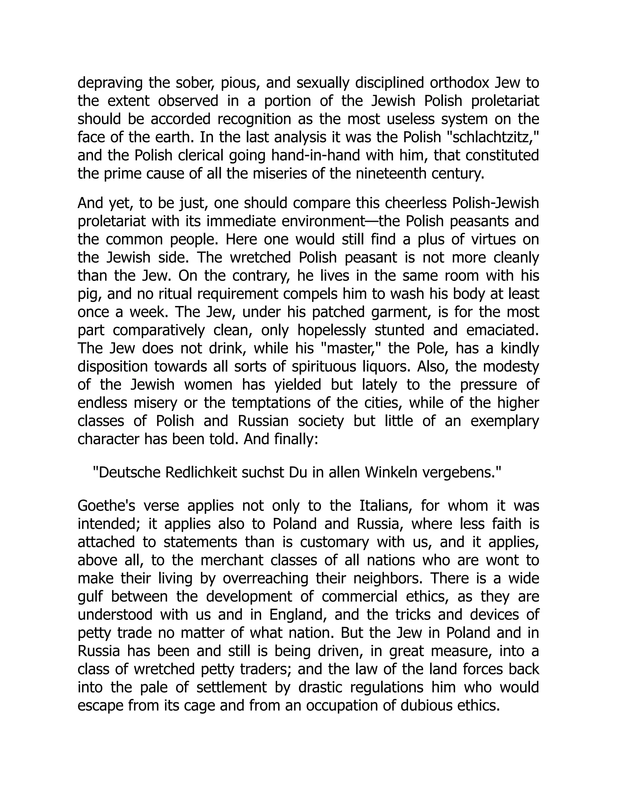 depraving the sober, pious, and sexually disciplined orthodox Jew to
the extent observed in a portion of the Jewish Polish proletariat
should be accorded recognition as the most useless system on the
face of the earth. In the last analysis it was the Polish "schlachtzitz,"
and the Polish clerical going hand-in-hand with him, that constituted
the prime cause of all the miseries of the nineteenth century.
And yet, to be just, one should compare this cheerless Polish-Jewish
proletariat with its immediate environment—the Polish peasants and
the common people. Here one would still find a plus of virtues on
the Jewish side. The wretched Polish peasant is not more cleanly
than the Jew. On the contrary, he lives in the same room with his
pig, and no ritual requirement compels him to wash his body at least
once a week. The Jew, under his patched garment, is for the most
part comparatively clean, only hopelessly stunted and emaciated.
The Jew does not drink, while his "master," the Pole, has a kindly
disposition towards all sorts of spirituous liquors. Also, the modesty
of the Jewish women has yielded but lately to the pressure of
endless misery or the temptations of the cities, while of the higher
classes of Polish and Russian society but little of an exemplary
character has been told. And finally:
"Deutsche Redlichkeit suchst Du in allen Winkeln vergebens."
Goethe's verse applies not only to the Italians, for whom it was
intended; it applies also to Poland and Russia, where less faith is
attached to statements than is customary with us, and it applies,
above all, to the merchant classes of all nations who are wont to
make their living by overreaching their neighbors. There is a wide
gulf between the development of commercial ethics, as they are
understood with us and in England, and the tricks and devices of
petty trade no matter of what nation. But the Jew in Poland and in
Russia has been and still is being driven, in great measure, into a
class of wretched petty traders; and the law of the land forces back
into the pale of settlement by drastic regulations him who would
escape from its cage and from an occupation of dubious ethics.
 