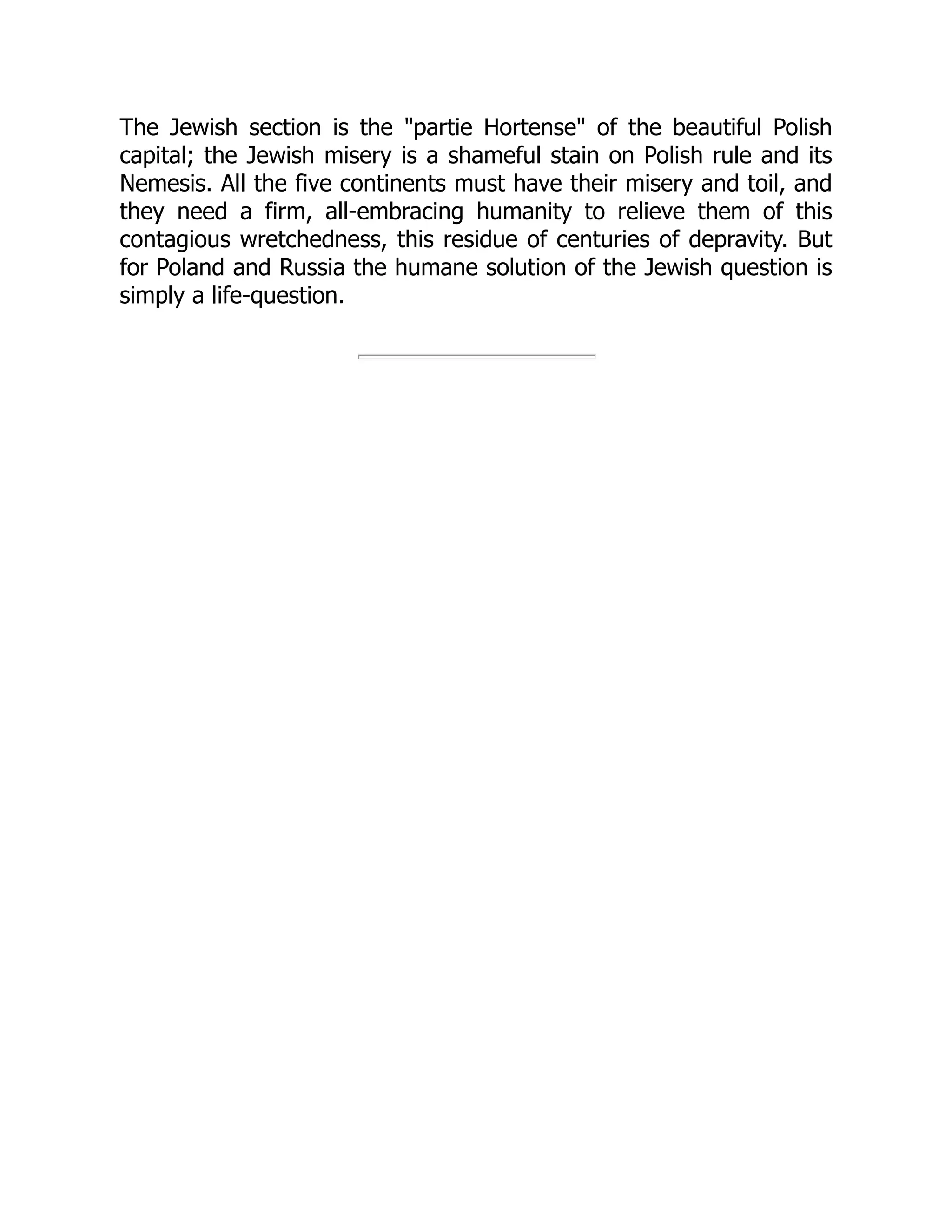 The Jewish section is the "partie Hortense" of the beautiful Polish
capital; the Jewish misery is a shameful stain on Polish rule and its
Nemesis. All the five continents must have their misery and toil, and
they need a firm, all-embracing humanity to relieve them of this
contagious wretchedness, this residue of centuries of depravity. But
for Poland and Russia the humane solution of the Jewish question is
simply a life-question.
 