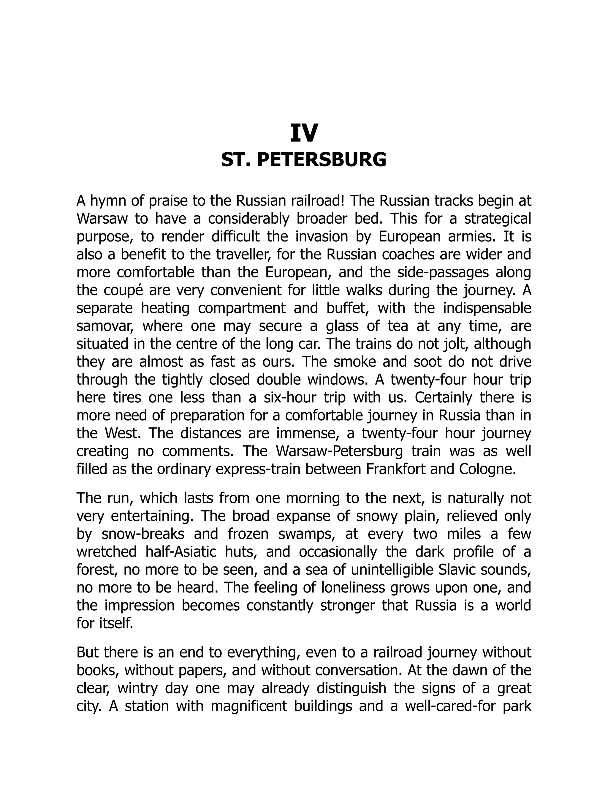 IV
ST. PETERSBURG
A hymn of praise to the Russian railroad! The Russian tracks begin at
Warsaw to have a considerably broader bed. This for a strategical
purpose, to render difficult the invasion by European armies. It is
also a benefit to the traveller, for the Russian coaches are wider and
more comfortable than the European, and the side-passages along
the coupé are very convenient for little walks during the journey. A
separate heating compartment and buffet, with the indispensable
samovar, where one may secure a glass of tea at any time, are
situated in the centre of the long car. The trains do not jolt, although
they are almost as fast as ours. The smoke and soot do not drive
through the tightly closed double windows. A twenty-four hour trip
here tires one less than a six-hour trip with us. Certainly there is
more need of preparation for a comfortable journey in Russia than in
the West. The distances are immense, a twenty-four hour journey
creating no comments. The Warsaw-Petersburg train was as well
filled as the ordinary express-train between Frankfort and Cologne.
The run, which lasts from one morning to the next, is naturally not
very entertaining. The broad expanse of snowy plain, relieved only
by snow-breaks and frozen swamps, at every two miles a few
wretched half-Asiatic huts, and occasionally the dark profile of a
forest, no more to be seen, and a sea of unintelligible Slavic sounds,
no more to be heard. The feeling of loneliness grows upon one, and
the impression becomes constantly stronger that Russia is a world
for itself.
But there is an end to everything, even to a railroad journey without
books, without papers, and without conversation. At the dawn of the
clear, wintry day one may already distinguish the signs of a great
city. A station with magnificent buildings and a well-cared-for park
 