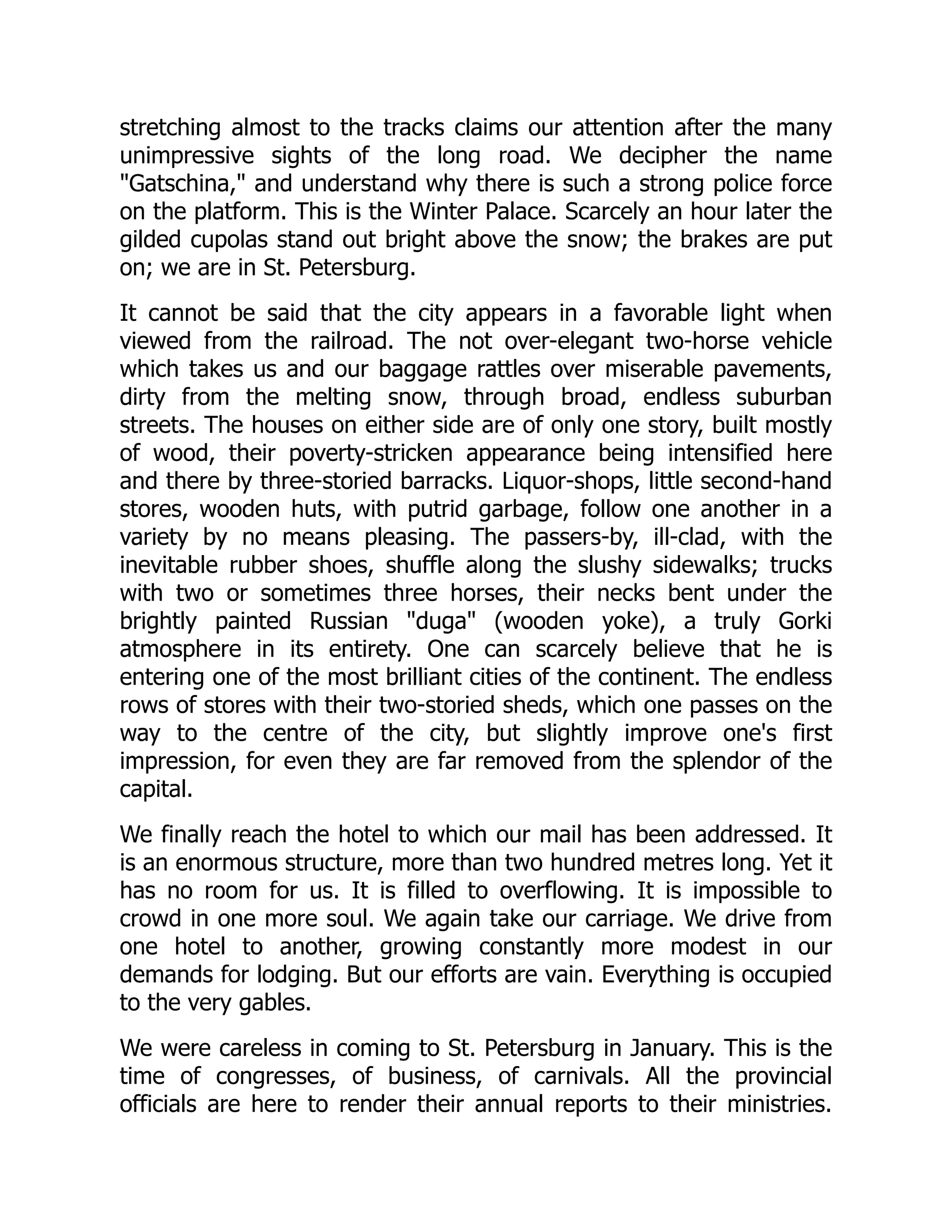 stretching almost to the tracks claims our attention after the many
unimpressive sights of the long road. We decipher the name
"Gatschina," and understand why there is such a strong police force
on the platform. This is the Winter Palace. Scarcely an hour later the
gilded cupolas stand out bright above the snow; the brakes are put
on; we are in St. Petersburg.
It cannot be said that the city appears in a favorable light when
viewed from the railroad. The not over-elegant two-horse vehicle
which takes us and our baggage rattles over miserable pavements,
dirty from the melting snow, through broad, endless suburban
streets. The houses on either side are of only one story, built mostly
of wood, their poverty-stricken appearance being intensified here
and there by three-storied barracks. Liquor-shops, little second-hand
stores, wooden huts, with putrid garbage, follow one another in a
variety by no means pleasing. The passers-by, ill-clad, with the
inevitable rubber shoes, shuffle along the slushy sidewalks; trucks
with two or sometimes three horses, their necks bent under the
brightly painted Russian "duga" (wooden yoke), a truly Gorki
atmosphere in its entirety. One can scarcely believe that he is
entering one of the most brilliant cities of the continent. The endless
rows of stores with their two-storied sheds, which one passes on the
way to the centre of the city, but slightly improve one's first
impression, for even they are far removed from the splendor of the
capital.
We finally reach the hotel to which our mail has been addressed. It
is an enormous structure, more than two hundred metres long. Yet it
has no room for us. It is filled to overflowing. It is impossible to
crowd in one more soul. We again take our carriage. We drive from
one hotel to another, growing constantly more modest in our
demands for lodging. But our efforts are vain. Everything is occupied
to the very gables.
We were careless in coming to St. Petersburg in January. This is the
time of congresses, of business, of carnivals. All the provincial
officials are here to render their annual reports to their ministries.
 