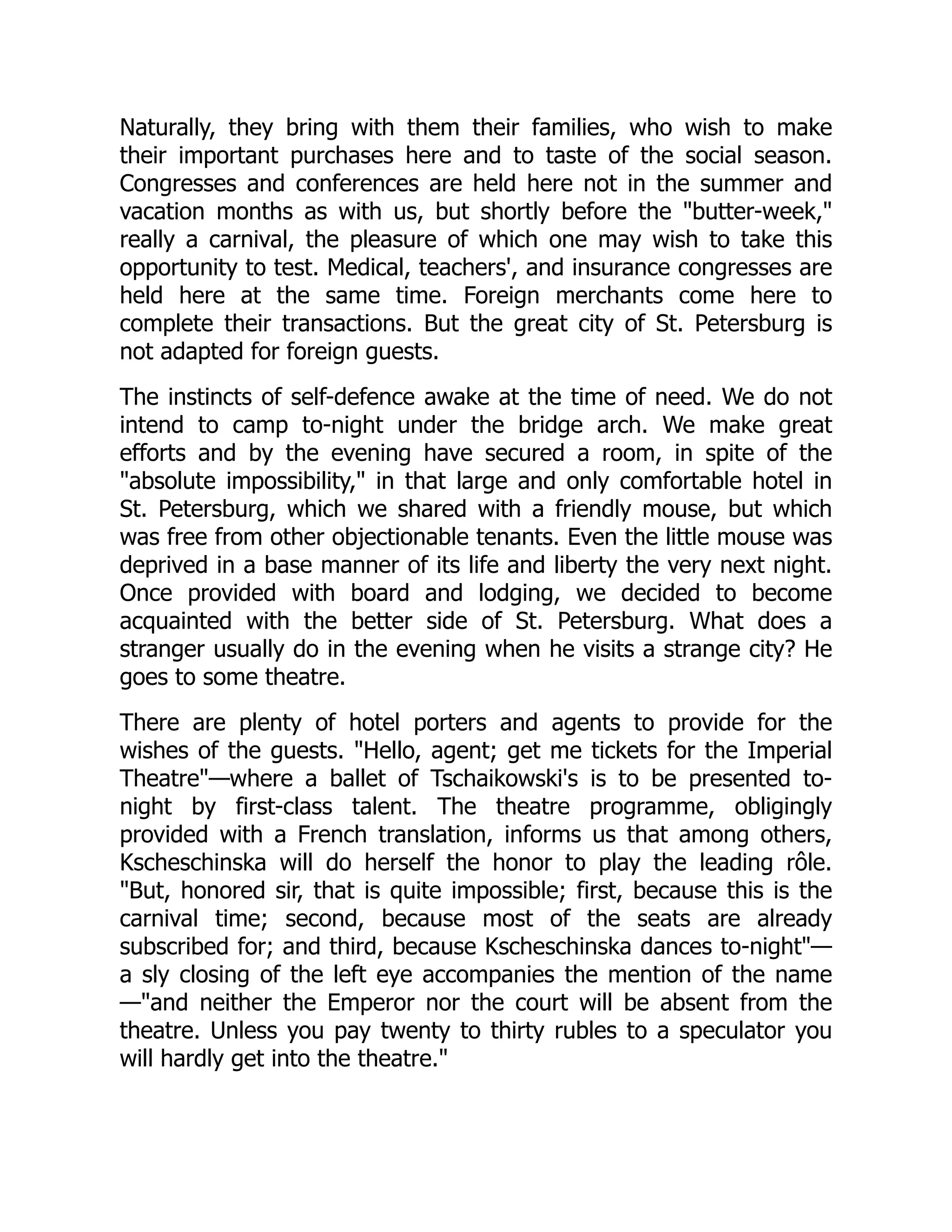 Naturally, they bring with them their families, who wish to make
their important purchases here and to taste of the social season.
Congresses and conferences are held here not in the summer and
vacation months as with us, but shortly before the "butter-week,"
really a carnival, the pleasure of which one may wish to take this
opportunity to test. Medical, teachers', and insurance congresses are
held here at the same time. Foreign merchants come here to
complete their transactions. But the great city of St. Petersburg is
not adapted for foreign guests.
The instincts of self-defence awake at the time of need. We do not
intend to camp to-night under the bridge arch. We make great
efforts and by the evening have secured a room, in spite of the
"absolute impossibility," in that large and only comfortable hotel in
St. Petersburg, which we shared with a friendly mouse, but which
was free from other objectionable tenants. Even the little mouse was
deprived in a base manner of its life and liberty the very next night.
Once provided with board and lodging, we decided to become
acquainted with the better side of St. Petersburg. What does a
stranger usually do in the evening when he visits a strange city? He
goes to some theatre.
There are plenty of hotel porters and agents to provide for the
wishes of the guests. "Hello, agent; get me tickets for the Imperial
Theatre"—where a ballet of Tschaikowski's is to be presented to-
night by first-class talent. The theatre programme, obligingly
provided with a French translation, informs us that among others,
Kscheschinska will do herself the honor to play the leading rôle.
"But, honored sir, that is quite impossible; first, because this is the
carnival time; second, because most of the seats are already
subscribed for; and third, because Kscheschinska dances to-night"—
a sly closing of the left eye accompanies the mention of the name
—"and neither the Emperor nor the court will be absent from the
theatre. Unless you pay twenty to thirty rubles to a speculator you
will hardly get into the theatre."
 
