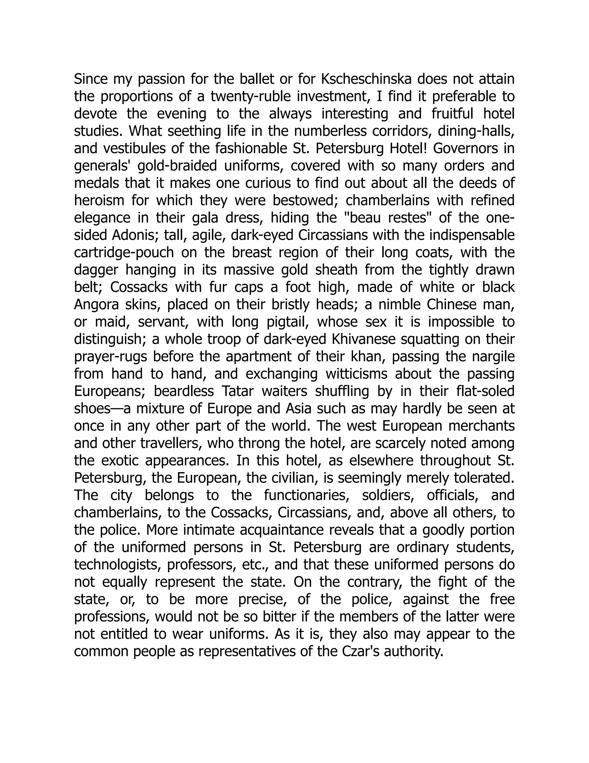 Since my passion for the ballet or for Kscheschinska does not attain
the proportions of a twenty-ruble investment, I find it preferable to
devote the evening to the always interesting and fruitful hotel
studies. What seething life in the numberless corridors, dining-halls,
and vestibules of the fashionable St. Petersburg Hotel! Governors in
generals' gold-braided uniforms, covered with so many orders and
medals that it makes one curious to find out about all the deeds of
heroism for which they were bestowed; chamberlains with refined
elegance in their gala dress, hiding the "beau restes" of the one-
sided Adonis; tall, agile, dark-eyed Circassians with the indispensable
cartridge-pouch on the breast region of their long coats, with the
dagger hanging in its massive gold sheath from the tightly drawn
belt; Cossacks with fur caps a foot high, made of white or black
Angora skins, placed on their bristly heads; a nimble Chinese man,
or maid, servant, with long pigtail, whose sex it is impossible to
distinguish; a whole troop of dark-eyed Khivanese squatting on their
prayer-rugs before the apartment of their khan, passing the nargile
from hand to hand, and exchanging witticisms about the passing
Europeans; beardless Tatar waiters shuffling by in their flat-soled
shoes—a mixture of Europe and Asia such as may hardly be seen at
once in any other part of the world. The west European merchants
and other travellers, who throng the hotel, are scarcely noted among
the exotic appearances. In this hotel, as elsewhere throughout St.
Petersburg, the European, the civilian, is seemingly merely tolerated.
The city belongs to the functionaries, soldiers, officials, and
chamberlains, to the Cossacks, Circassians, and, above all others, to
the police. More intimate acquaintance reveals that a goodly portion
of the uniformed persons in St. Petersburg are ordinary students,
technologists, professors, etc., and that these uniformed persons do
not equally represent the state. On the contrary, the fight of the
state, or, to be more precise, of the police, against the free
professions, would not be so bitter if the members of the latter were
not entitled to wear uniforms. As it is, they also may appear to the
common people as representatives of the Czar's authority.
 