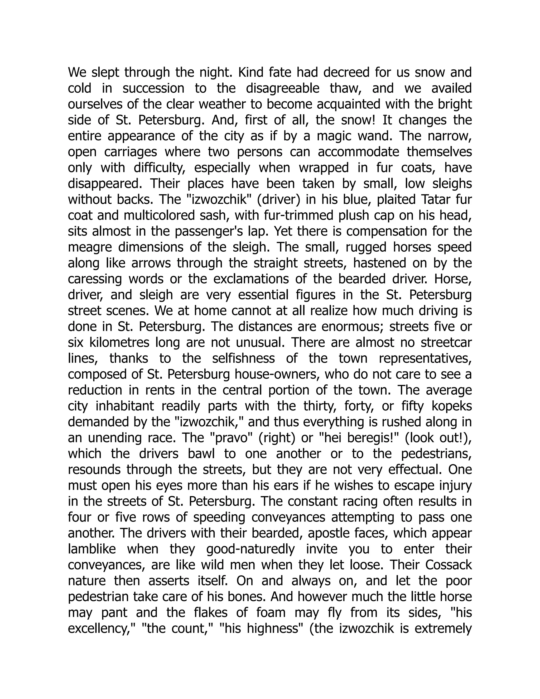 We slept through the night. Kind fate had decreed for us snow and
cold in succession to the disagreeable thaw, and we availed
ourselves of the clear weather to become acquainted with the bright
side of St. Petersburg. And, first of all, the snow! It changes the
entire appearance of the city as if by a magic wand. The narrow,
open carriages where two persons can accommodate themselves
only with difficulty, especially when wrapped in fur coats, have
disappeared. Their places have been taken by small, low sleighs
without backs. The "izwozchik" (driver) in his blue, plaited Tatar fur
coat and multicolored sash, with fur-trimmed plush cap on his head,
sits almost in the passenger's lap. Yet there is compensation for the
meagre dimensions of the sleigh. The small, rugged horses speed
along like arrows through the straight streets, hastened on by the
caressing words or the exclamations of the bearded driver. Horse,
driver, and sleigh are very essential figures in the St. Petersburg
street scenes. We at home cannot at all realize how much driving is
done in St. Petersburg. The distances are enormous; streets five or
six kilometres long are not unusual. There are almost no streetcar
lines, thanks to the selfishness of the town representatives,
composed of St. Petersburg house-owners, who do not care to see a
reduction in rents in the central portion of the town. The average
city inhabitant readily parts with the thirty, forty, or fifty kopeks
demanded by the "izwozchik," and thus everything is rushed along in
an unending race. The "pravo" (right) or "hei beregis!" (look out!),
which the drivers bawl to one another or to the pedestrians,
resounds through the streets, but they are not very effectual. One
must open his eyes more than his ears if he wishes to escape injury
in the streets of St. Petersburg. The constant racing often results in
four or five rows of speeding conveyances attempting to pass one
another. The drivers with their bearded, apostle faces, which appear
lamblike when they good-naturedly invite you to enter their
conveyances, are like wild men when they let loose. Their Cossack
nature then asserts itself. On and always on, and let the poor
pedestrian take care of his bones. And however much the little horse
may pant and the flakes of foam may fly from its sides, "his
excellency," "the count," "his highness" (the izwozchik is extremely
 