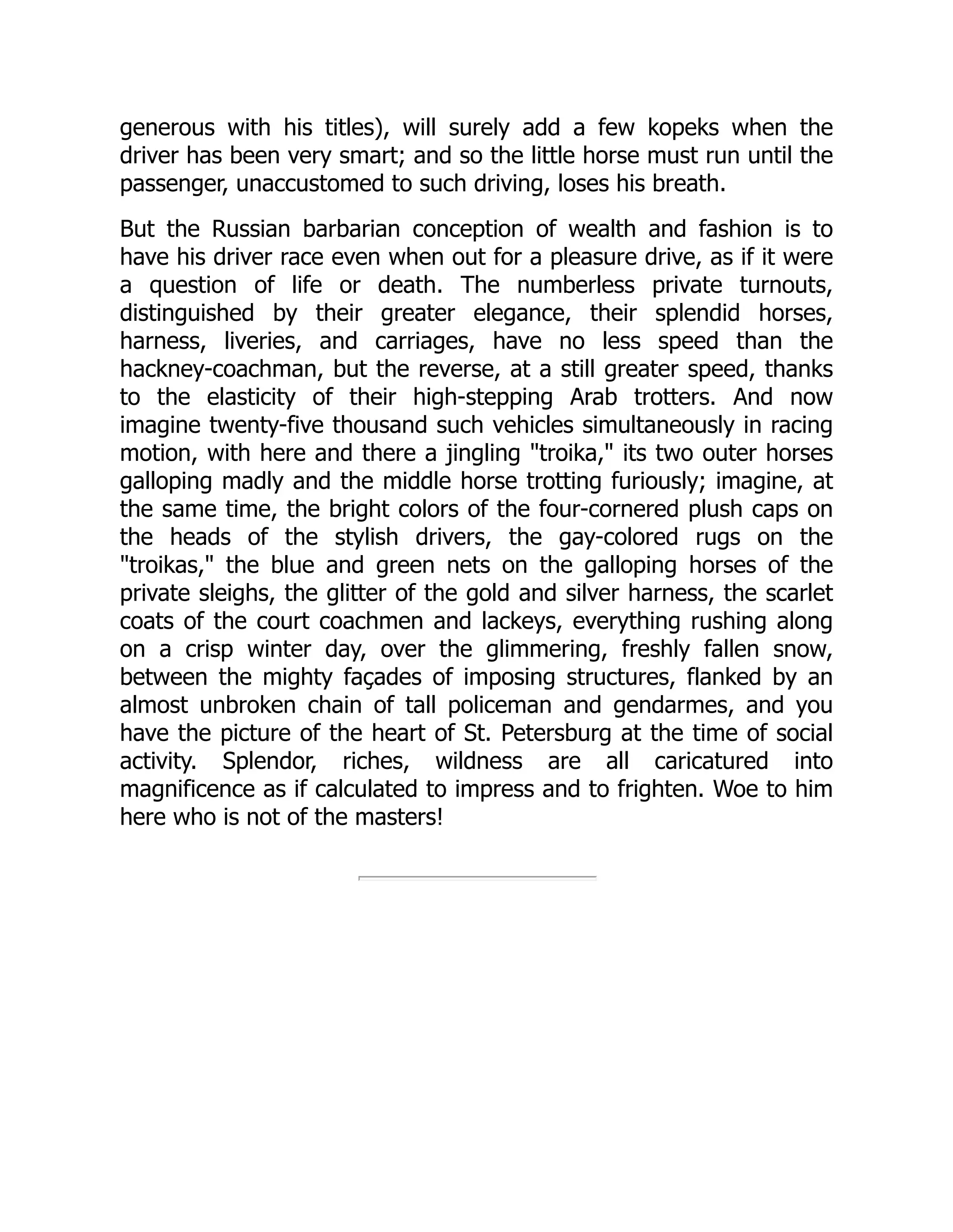 generous with his titles), will surely add a few kopeks when the
driver has been very smart; and so the little horse must run until the
passenger, unaccustomed to such driving, loses his breath.
But the Russian barbarian conception of wealth and fashion is to
have his driver race even when out for a pleasure drive, as if it were
a question of life or death. The numberless private turnouts,
distinguished by their greater elegance, their splendid horses,
harness, liveries, and carriages, have no less speed than the
hackney-coachman, but the reverse, at a still greater speed, thanks
to the elasticity of their high-stepping Arab trotters. And now
imagine twenty-five thousand such vehicles simultaneously in racing
motion, with here and there a jingling "troika," its two outer horses
galloping madly and the middle horse trotting furiously; imagine, at
the same time, the bright colors of the four-cornered plush caps on
the heads of the stylish drivers, the gay-colored rugs on the
"troikas," the blue and green nets on the galloping horses of the
private sleighs, the glitter of the gold and silver harness, the scarlet
coats of the court coachmen and lackeys, everything rushing along
on a crisp winter day, over the glimmering, freshly fallen snow,
between the mighty façades of imposing structures, flanked by an
almost unbroken chain of tall policeman and gendarmes, and you
have the picture of the heart of St. Petersburg at the time of social
activity. Splendor, riches, wildness are all caricatured into
magnificence as if calculated to impress and to frighten. Woe to him
here who is not of the masters!
 