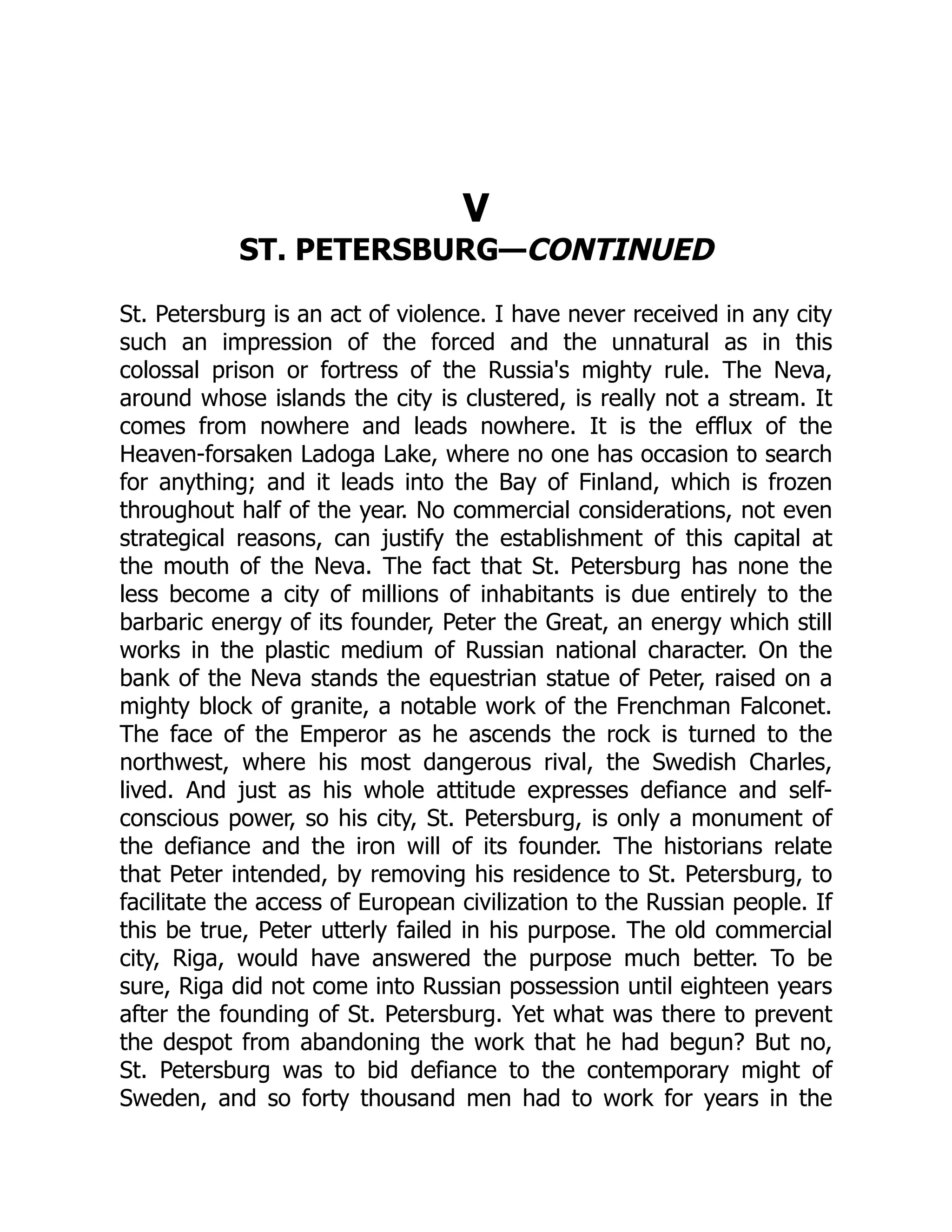 V
ST. PETERSBURG—CONTINUED
St. Petersburg is an act of violence. I have never received in any city
such an impression of the forced and the unnatural as in this
colossal prison or fortress of the Russia's mighty rule. The Neva,
around whose islands the city is clustered, is really not a stream. It
comes from nowhere and leads nowhere. It is the efflux of the
Heaven-forsaken Ladoga Lake, where no one has occasion to search
for anything; and it leads into the Bay of Finland, which is frozen
throughout half of the year. No commercial considerations, not even
strategical reasons, can justify the establishment of this capital at
the mouth of the Neva. The fact that St. Petersburg has none the
less become a city of millions of inhabitants is due entirely to the
barbaric energy of its founder, Peter the Great, an energy which still
works in the plastic medium of Russian national character. On the
bank of the Neva stands the equestrian statue of Peter, raised on a
mighty block of granite, a notable work of the Frenchman Falconet.
The face of the Emperor as he ascends the rock is turned to the
northwest, where his most dangerous rival, the Swedish Charles,
lived. And just as his whole attitude expresses defiance and self-
conscious power, so his city, St. Petersburg, is only a monument of
the defiance and the iron will of its founder. The historians relate
that Peter intended, by removing his residence to St. Petersburg, to
facilitate the access of European civilization to the Russian people. If
this be true, Peter utterly failed in his purpose. The old commercial
city, Riga, would have answered the purpose much better. To be
sure, Riga did not come into Russian possession until eighteen years
after the founding of St. Petersburg. Yet what was there to prevent
the despot from abandoning the work that he had begun? But no,
St. Petersburg was to bid defiance to the contemporary might of
Sweden, and so forty thousand men had to work for years in the
 