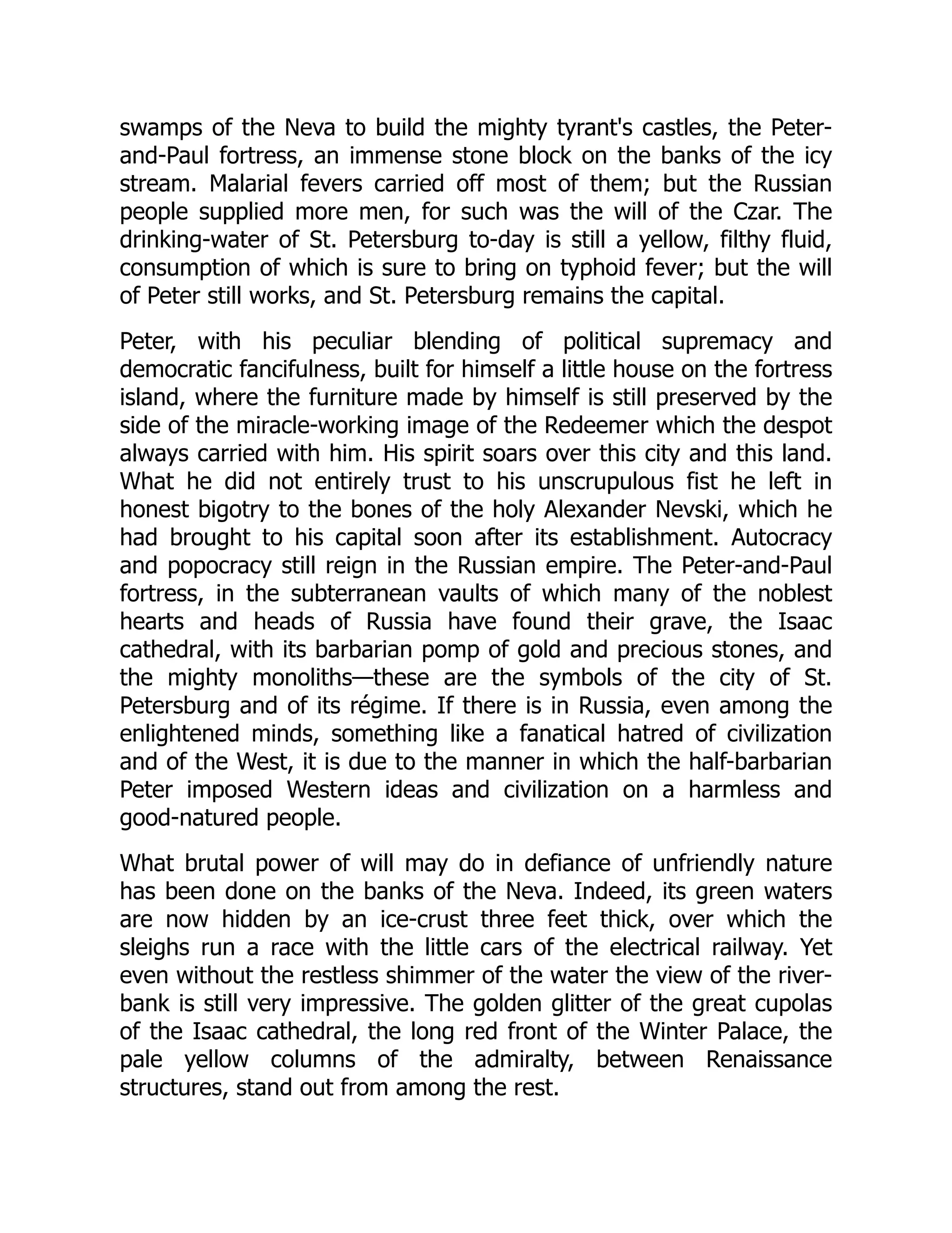 swamps of the Neva to build the mighty tyrant's castles, the Peter-
and-Paul fortress, an immense stone block on the banks of the icy
stream. Malarial fevers carried off most of them; but the Russian
people supplied more men, for such was the will of the Czar. The
drinking-water of St. Petersburg to-day is still a yellow, filthy fluid,
consumption of which is sure to bring on typhoid fever; but the will
of Peter still works, and St. Petersburg remains the capital.
Peter, with his peculiar blending of political supremacy and
democratic fancifulness, built for himself a little house on the fortress
island, where the furniture made by himself is still preserved by the
side of the miracle-working image of the Redeemer which the despot
always carried with him. His spirit soars over this city and this land.
What he did not entirely trust to his unscrupulous fist he left in
honest bigotry to the bones of the holy Alexander Nevski, which he
had brought to his capital soon after its establishment. Autocracy
and popocracy still reign in the Russian empire. The Peter-and-Paul
fortress, in the subterranean vaults of which many of the noblest
hearts and heads of Russia have found their grave, the Isaac
cathedral, with its barbarian pomp of gold and precious stones, and
the mighty monoliths—these are the symbols of the city of St.
Petersburg and of its régime. If there is in Russia, even among the
enlightened minds, something like a fanatical hatred of civilization
and of the West, it is due to the manner in which the half-barbarian
Peter imposed Western ideas and civilization on a harmless and
good-natured people.
What brutal power of will may do in defiance of unfriendly nature
has been done on the banks of the Neva. Indeed, its green waters
are now hidden by an ice-crust three feet thick, over which the
sleighs run a race with the little cars of the electrical railway. Yet
even without the restless shimmer of the water the view of the river-
bank is still very impressive. The golden glitter of the great cupolas
of the Isaac cathedral, the long red front of the Winter Palace, the
pale yellow columns of the admiralty, between Renaissance
structures, stand out from among the rest.
 