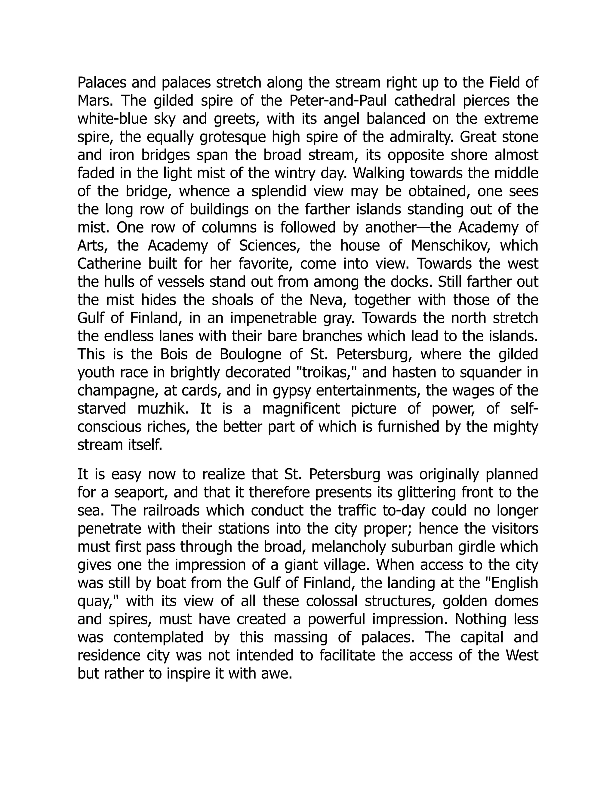 Palaces and palaces stretch along the stream right up to the Field of
Mars. The gilded spire of the Peter-and-Paul cathedral pierces the
white-blue sky and greets, with its angel balanced on the extreme
spire, the equally grotesque high spire of the admiralty. Great stone
and iron bridges span the broad stream, its opposite shore almost
faded in the light mist of the wintry day. Walking towards the middle
of the bridge, whence a splendid view may be obtained, one sees
the long row of buildings on the farther islands standing out of the
mist. One row of columns is followed by another—the Academy of
Arts, the Academy of Sciences, the house of Menschikov, which
Catherine built for her favorite, come into view. Towards the west
the hulls of vessels stand out from among the docks. Still farther out
the mist hides the shoals of the Neva, together with those of the
Gulf of Finland, in an impenetrable gray. Towards the north stretch
the endless lanes with their bare branches which lead to the islands.
This is the Bois de Boulogne of St. Petersburg, where the gilded
youth race in brightly decorated "troikas," and hasten to squander in
champagne, at cards, and in gypsy entertainments, the wages of the
starved muzhik. It is a magnificent picture of power, of self-
conscious riches, the better part of which is furnished by the mighty
stream itself.
It is easy now to realize that St. Petersburg was originally planned
for a seaport, and that it therefore presents its glittering front to the
sea. The railroads which conduct the traffic to-day could no longer
penetrate with their stations into the city proper; hence the visitors
must first pass through the broad, melancholy suburban girdle which
gives one the impression of a giant village. When access to the city
was still by boat from the Gulf of Finland, the landing at the "English
quay," with its view of all these colossal structures, golden domes
and spires, must have created a powerful impression. Nothing less
was contemplated by this massing of palaces. The capital and
residence city was not intended to facilitate the access of the West
but rather to inspire it with awe.
 