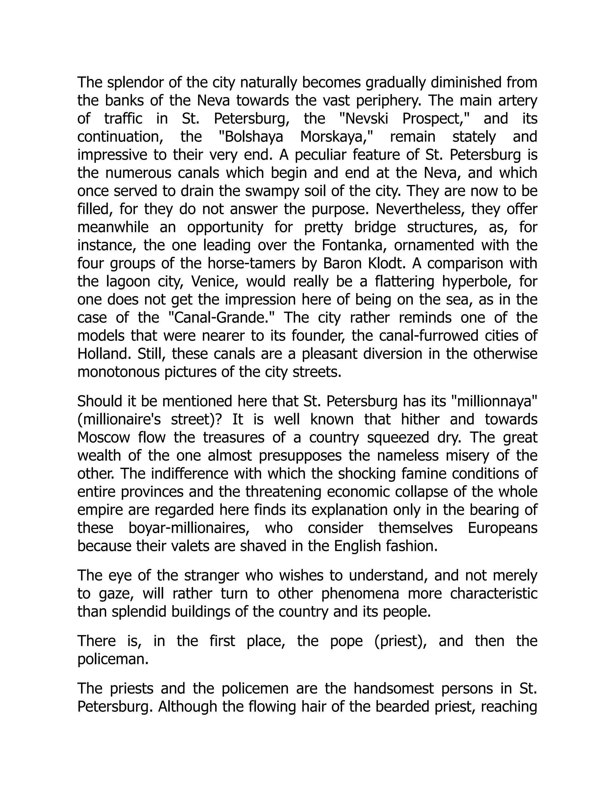 The splendor of the city naturally becomes gradually diminished from
the banks of the Neva towards the vast periphery. The main artery
of traffic in St. Petersburg, the "Nevski Prospect," and its
continuation, the "Bolshaya Morskaya," remain stately and
impressive to their very end. A peculiar feature of St. Petersburg is
the numerous canals which begin and end at the Neva, and which
once served to drain the swampy soil of the city. They are now to be
filled, for they do not answer the purpose. Nevertheless, they offer
meanwhile an opportunity for pretty bridge structures, as, for
instance, the one leading over the Fontanka, ornamented with the
four groups of the horse-tamers by Baron Klodt. A comparison with
the lagoon city, Venice, would really be a flattering hyperbole, for
one does not get the impression here of being on the sea, as in the
case of the "Canal-Grande." The city rather reminds one of the
models that were nearer to its founder, the canal-furrowed cities of
Holland. Still, these canals are a pleasant diversion in the otherwise
monotonous pictures of the city streets.
Should it be mentioned here that St. Petersburg has its "millionnaya"
(millionaire's street)? It is well known that hither and towards
Moscow flow the treasures of a country squeezed dry. The great
wealth of the one almost presupposes the nameless misery of the
other. The indifference with which the shocking famine conditions of
entire provinces and the threatening economic collapse of the whole
empire are regarded here finds its explanation only in the bearing of
these boyar-millionaires, who consider themselves Europeans
because their valets are shaved in the English fashion.
The eye of the stranger who wishes to understand, and not merely
to gaze, will rather turn to other phenomena more characteristic
than splendid buildings of the country and its people.
There is, in the first place, the pope (priest), and then the
policeman.
The priests and the policemen are the handsomest persons in St.
Petersburg. Although the flowing hair of the bearded priest, reaching
 