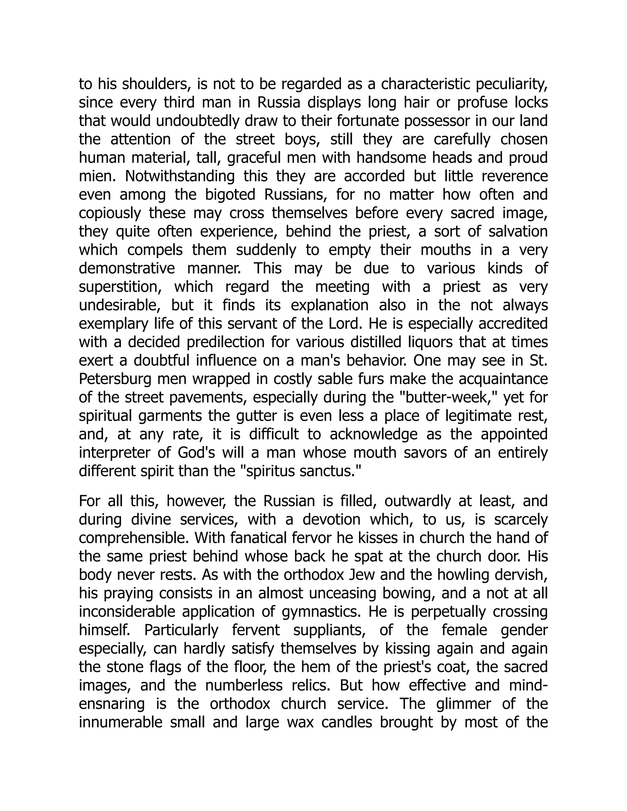 to his shoulders, is not to be regarded as a characteristic peculiarity,
since every third man in Russia displays long hair or profuse locks
that would undoubtedly draw to their fortunate possessor in our land
the attention of the street boys, still they are carefully chosen
human material, tall, graceful men with handsome heads and proud
mien. Notwithstanding this they are accorded but little reverence
even among the bigoted Russians, for no matter how often and
copiously these may cross themselves before every sacred image,
they quite often experience, behind the priest, a sort of salvation
which compels them suddenly to empty their mouths in a very
demonstrative manner. This may be due to various kinds of
superstition, which regard the meeting with a priest as very
undesirable, but it finds its explanation also in the not always
exemplary life of this servant of the Lord. He is especially accredited
with a decided predilection for various distilled liquors that at times
exert a doubtful influence on a man's behavior. One may see in St.
Petersburg men wrapped in costly sable furs make the acquaintance
of the street pavements, especially during the "butter-week," yet for
spiritual garments the gutter is even less a place of legitimate rest,
and, at any rate, it is difficult to acknowledge as the appointed
interpreter of God's will a man whose mouth savors of an entirely
different spirit than the "spiritus sanctus."
For all this, however, the Russian is filled, outwardly at least, and
during divine services, with a devotion which, to us, is scarcely
comprehensible. With fanatical fervor he kisses in church the hand of
the same priest behind whose back he spat at the church door. His
body never rests. As with the orthodox Jew and the howling dervish,
his praying consists in an almost unceasing bowing, and a not at all
inconsiderable application of gymnastics. He is perpetually crossing
himself. Particularly fervent suppliants, of the female gender
especially, can hardly satisfy themselves by kissing again and again
the stone flags of the floor, the hem of the priest's coat, the sacred
images, and the numberless relics. But how effective and mind-
ensnaring is the orthodox church service. The glimmer of the
innumerable small and large wax candles brought by most of the
 