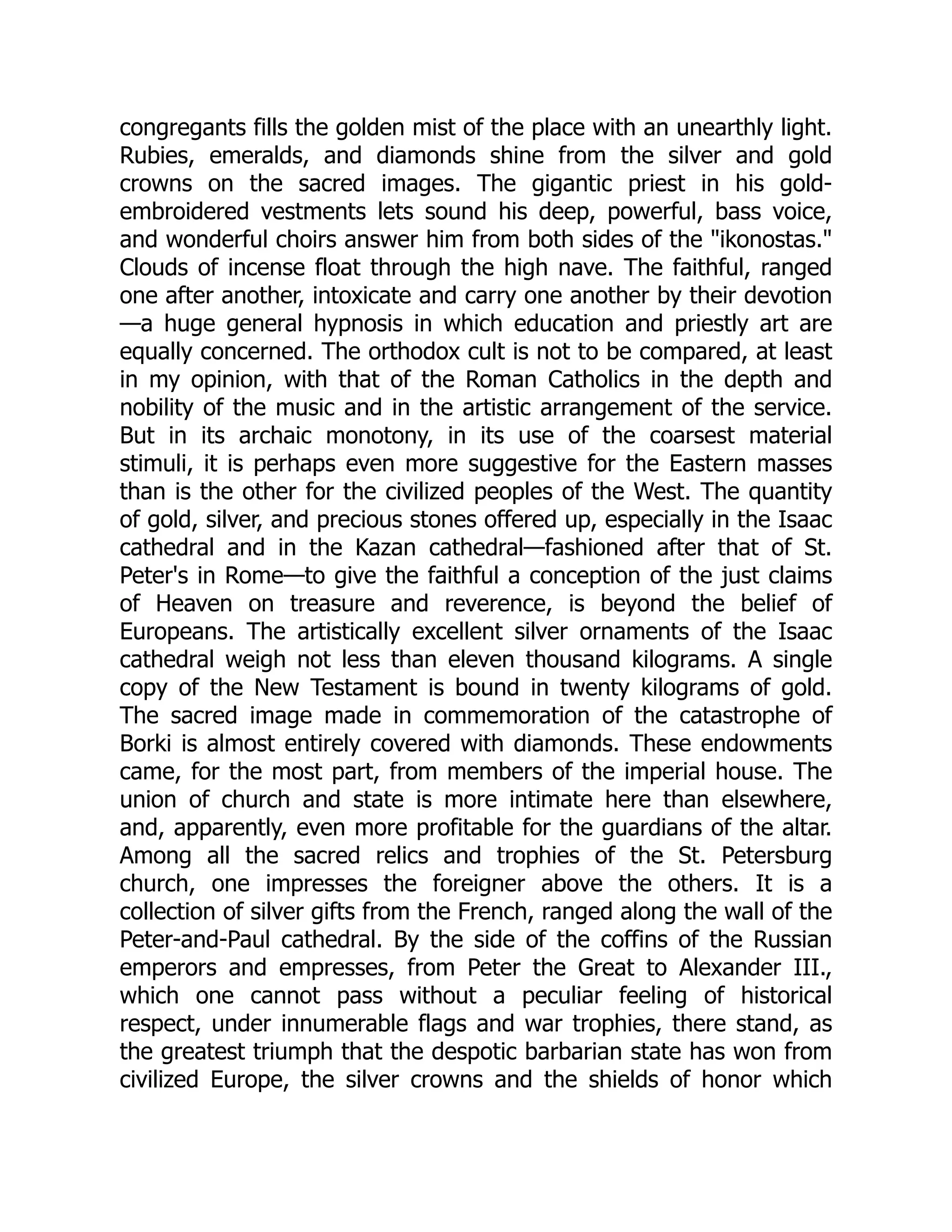 congregants fills the golden mist of the place with an unearthly light.
Rubies, emeralds, and diamonds shine from the silver and gold
crowns on the sacred images. The gigantic priest in his gold-
embroidered vestments lets sound his deep, powerful, bass voice,
and wonderful choirs answer him from both sides of the "ikonostas."
Clouds of incense float through the high nave. The faithful, ranged
one after another, intoxicate and carry one another by their devotion
—a huge general hypnosis in which education and priestly art are
equally concerned. The orthodox cult is not to be compared, at least
in my opinion, with that of the Roman Catholics in the depth and
nobility of the music and in the artistic arrangement of the service.
But in its archaic monotony, in its use of the coarsest material
stimuli, it is perhaps even more suggestive for the Eastern masses
than is the other for the civilized peoples of the West. The quantity
of gold, silver, and precious stones offered up, especially in the Isaac
cathedral and in the Kazan cathedral—fashioned after that of St.
Peter's in Rome—to give the faithful a conception of the just claims
of Heaven on treasure and reverence, is beyond the belief of
Europeans. The artistically excellent silver ornaments of the Isaac
cathedral weigh not less than eleven thousand kilograms. A single
copy of the New Testament is bound in twenty kilograms of gold.
The sacred image made in commemoration of the catastrophe of
Borki is almost entirely covered with diamonds. These endowments
came, for the most part, from members of the imperial house. The
union of church and state is more intimate here than elsewhere,
and, apparently, even more profitable for the guardians of the altar.
Among all the sacred relics and trophies of the St. Petersburg
church, one impresses the foreigner above the others. It is a
collection of silver gifts from the French, ranged along the wall of the
Peter-and-Paul cathedral. By the side of the coffins of the Russian
emperors and empresses, from Peter the Great to Alexander III.,
which one cannot pass without a peculiar feeling of historical
respect, under innumerable flags and war trophies, there stand, as
the greatest triumph that the despotic barbarian state has won from
civilized Europe, the silver crowns and the shields of honor which
 