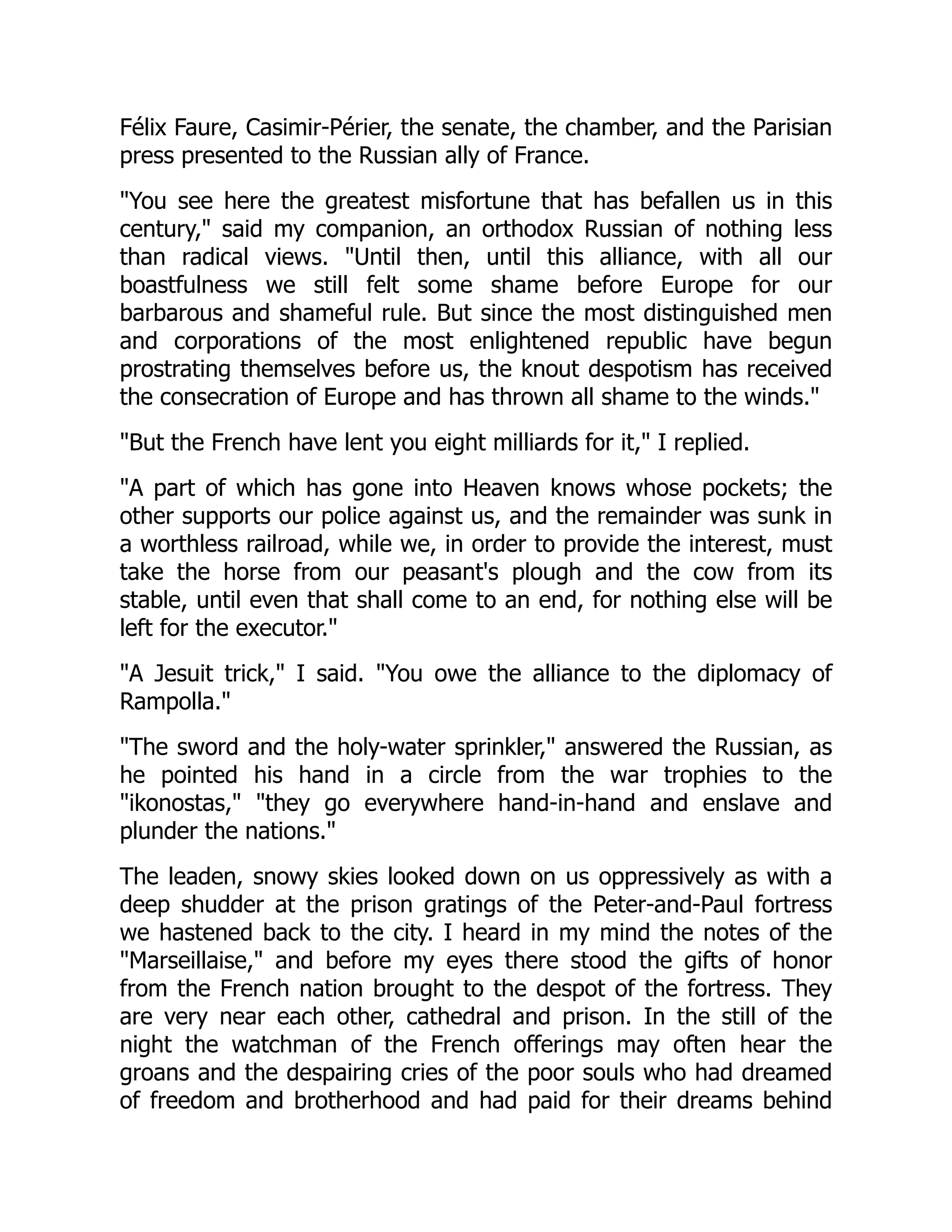Félix Faure, Casimir-Périer, the senate, the chamber, and the Parisian
press presented to the Russian ally of France.
"You see here the greatest misfortune that has befallen us in this
century," said my companion, an orthodox Russian of nothing less
than radical views. "Until then, until this alliance, with all our
boastfulness we still felt some shame before Europe for our
barbarous and shameful rule. But since the most distinguished men
and corporations of the most enlightened republic have begun
prostrating themselves before us, the knout despotism has received
the consecration of Europe and has thrown all shame to the winds."
"But the French have lent you eight milliards for it," I replied.
"A part of which has gone into Heaven knows whose pockets; the
other supports our police against us, and the remainder was sunk in
a worthless railroad, while we, in order to provide the interest, must
take the horse from our peasant's plough and the cow from its
stable, until even that shall come to an end, for nothing else will be
left for the executor."
"A Jesuit trick," I said. "You owe the alliance to the diplomacy of
Rampolla."
"The sword and the holy-water sprinkler," answered the Russian, as
he pointed his hand in a circle from the war trophies to the
"ikonostas," "they go everywhere hand-in-hand and enslave and
plunder the nations."
The leaden, snowy skies looked down on us oppressively as with a
deep shudder at the prison gratings of the Peter-and-Paul fortress
we hastened back to the city. I heard in my mind the notes of the
"Marseillaise," and before my eyes there stood the gifts of honor
from the French nation brought to the despot of the fortress. They
are very near each other, cathedral and prison. In the still of the
night the watchman of the French offerings may often hear the
groans and the despairing cries of the poor souls who had dreamed
of freedom and brotherhood and had paid for their dreams behind
 