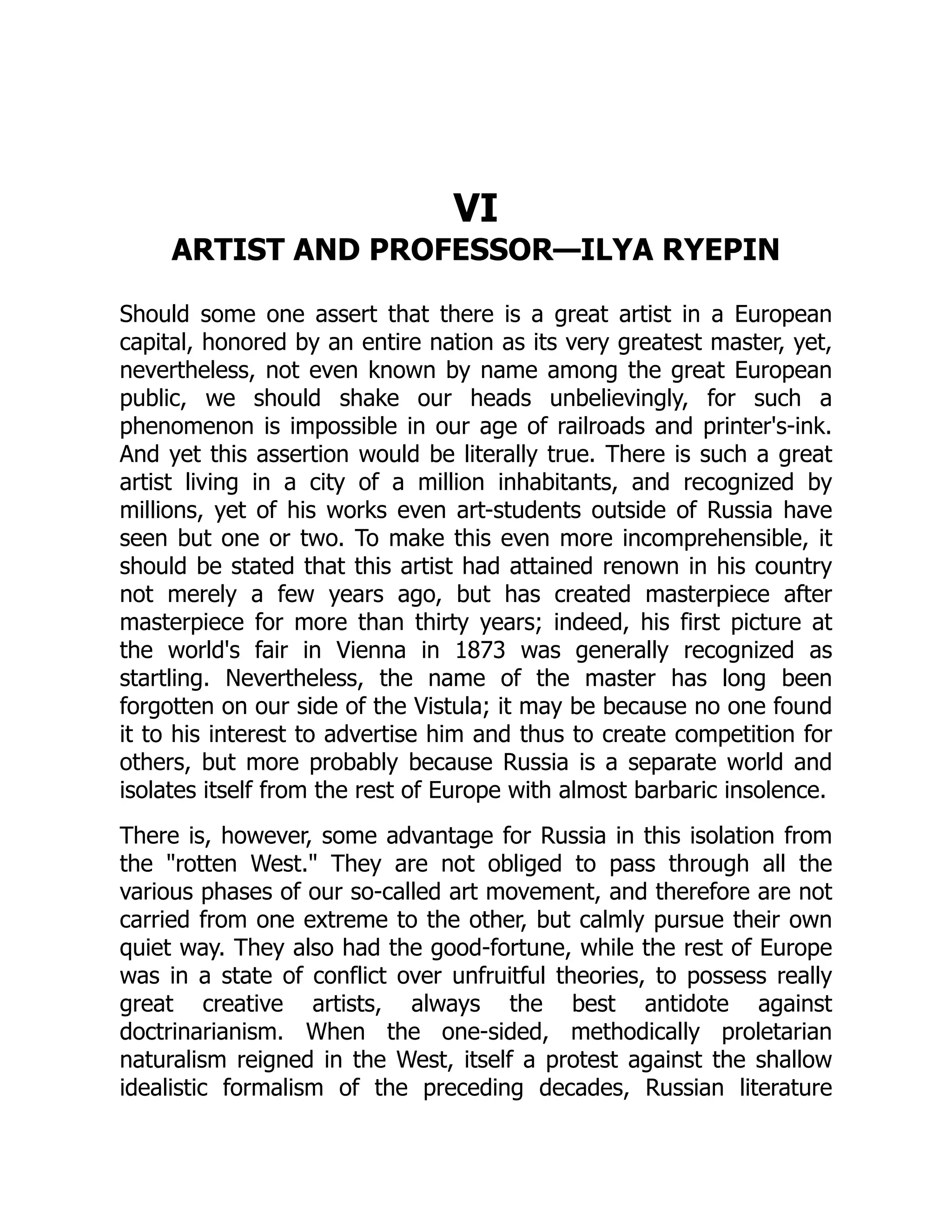 VI
ARTIST AND PROFESSOR—ILYA RYEPIN
Should some one assert that there is a great artist in a European
capital, honored by an entire nation as its very greatest master, yet,
nevertheless, not even known by name among the great European
public, we should shake our heads unbelievingly, for such a
phenomenon is impossible in our age of railroads and printer's-ink.
And yet this assertion would be literally true. There is such a great
artist living in a city of a million inhabitants, and recognized by
millions, yet of his works even art-students outside of Russia have
seen but one or two. To make this even more incomprehensible, it
should be stated that this artist had attained renown in his country
not merely a few years ago, but has created masterpiece after
masterpiece for more than thirty years; indeed, his first picture at
the world's fair in Vienna in 1873 was generally recognized as
startling. Nevertheless, the name of the master has long been
forgotten on our side of the Vistula; it may be because no one found
it to his interest to advertise him and thus to create competition for
others, but more probably because Russia is a separate world and
isolates itself from the rest of Europe with almost barbaric insolence.
There is, however, some advantage for Russia in this isolation from
the "rotten West." They are not obliged to pass through all the
various phases of our so-called art movement, and therefore are not
carried from one extreme to the other, but calmly pursue their own
quiet way. They also had the good-fortune, while the rest of Europe
was in a state of conflict over unfruitful theories, to possess really
great creative artists, always the best antidote against
doctrinarianism. When the one-sided, methodically proletarian
naturalism reigned in the West, itself a protest against the shallow
idealistic formalism of the preceding decades, Russian literature
 