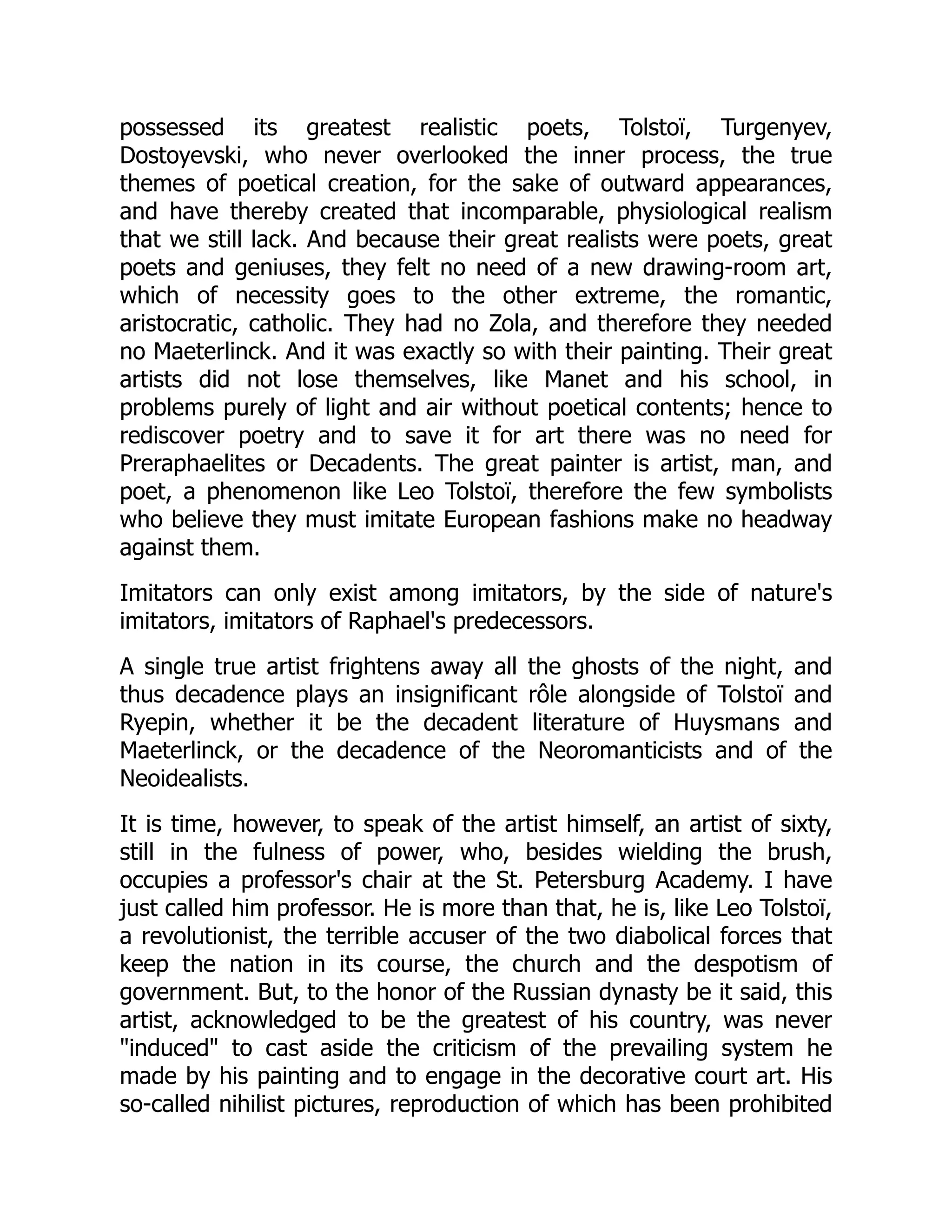 possessed its greatest realistic poets, Tolstoï, Turgenyev,
Dostoyevski, who never overlooked the inner process, the true
themes of poetical creation, for the sake of outward appearances,
and have thereby created that incomparable, physiological realism
that we still lack. And because their great realists were poets, great
poets and geniuses, they felt no need of a new drawing-room art,
which of necessity goes to the other extreme, the romantic,
aristocratic, catholic. They had no Zola, and therefore they needed
no Maeterlinck. And it was exactly so with their painting. Their great
artists did not lose themselves, like Manet and his school, in
problems purely of light and air without poetical contents; hence to
rediscover poetry and to save it for art there was no need for
Preraphaelites or Decadents. The great painter is artist, man, and
poet, a phenomenon like Leo Tolstoï, therefore the few symbolists
who believe they must imitate European fashions make no headway
against them.
Imitators can only exist among imitators, by the side of nature's
imitators, imitators of Raphael's predecessors.
A single true artist frightens away all the ghosts of the night, and
thus decadence plays an insignificant rôle alongside of Tolstoï and
Ryepin, whether it be the decadent literature of Huysmans and
Maeterlinck, or the decadence of the Neoromanticists and of the
Neoidealists.
It is time, however, to speak of the artist himself, an artist of sixty,
still in the fulness of power, who, besides wielding the brush,
occupies a professor's chair at the St. Petersburg Academy. I have
just called him professor. He is more than that, he is, like Leo Tolstoï,
a revolutionist, the terrible accuser of the two diabolical forces that
keep the nation in its course, the church and the despotism of
government. But, to the honor of the Russian dynasty be it said, this
artist, acknowledged to be the greatest of his country, was never
"induced" to cast aside the criticism of the prevailing system he
made by his painting and to engage in the decorative court art. His
so-called nihilist pictures, reproduction of which has been prohibited
 