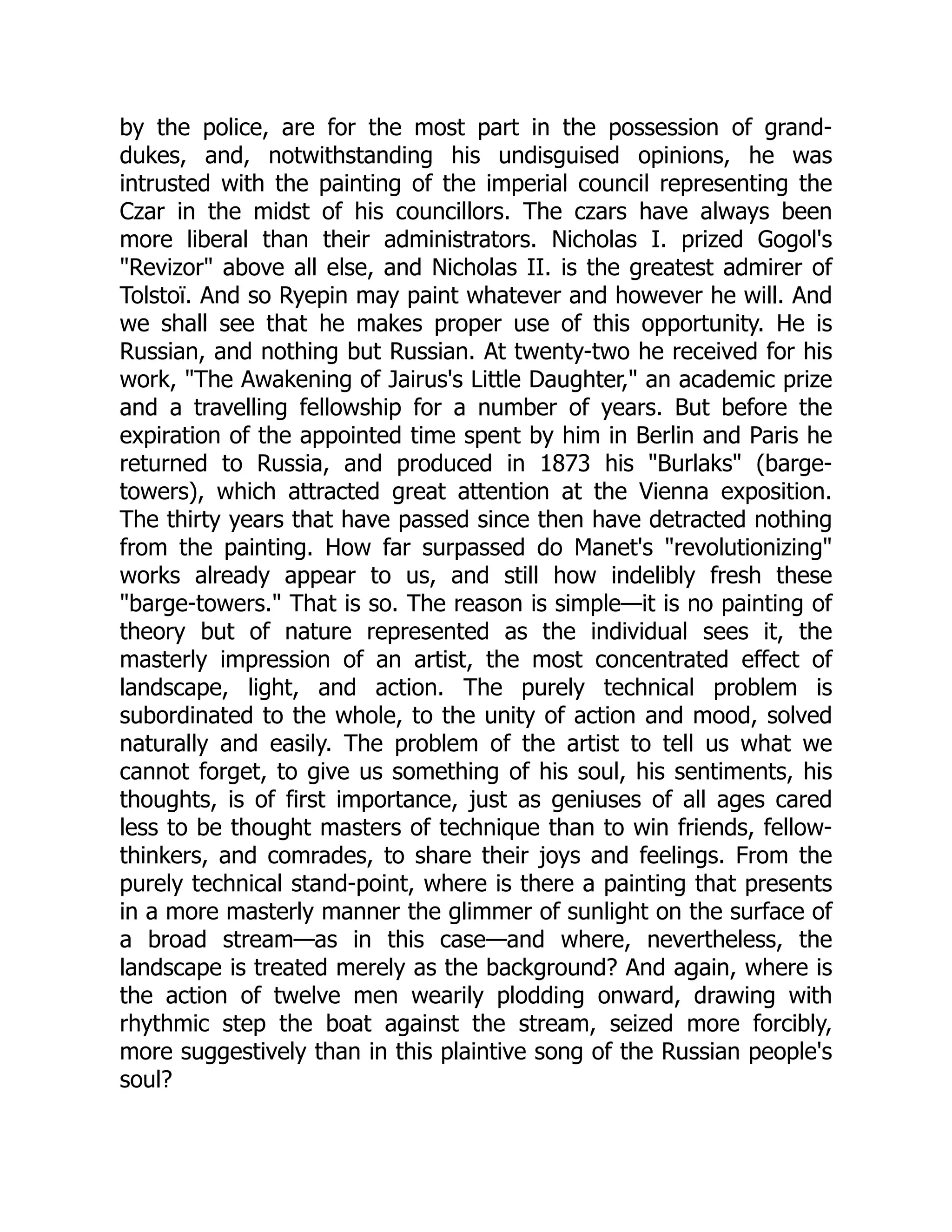 by the police, are for the most part in the possession of grand-
dukes, and, notwithstanding his undisguised opinions, he was
intrusted with the painting of the imperial council representing the
Czar in the midst of his councillors. The czars have always been
more liberal than their administrators. Nicholas I. prized Gogol's
"Revizor" above all else, and Nicholas II. is the greatest admirer of
Tolstoï. And so Ryepin may paint whatever and however he will. And
we shall see that he makes proper use of this opportunity. He is
Russian, and nothing but Russian. At twenty-two he received for his
work, "The Awakening of Jairus's Little Daughter," an academic prize
and a travelling fellowship for a number of years. But before the
expiration of the appointed time spent by him in Berlin and Paris he
returned to Russia, and produced in 1873 his "Burlaks" (barge-
towers), which attracted great attention at the Vienna exposition.
The thirty years that have passed since then have detracted nothing
from the painting. How far surpassed do Manet's "revolutionizing"
works already appear to us, and still how indelibly fresh these
"barge-towers." That is so. The reason is simple—it is no painting of
theory but of nature represented as the individual sees it, the
masterly impression of an artist, the most concentrated effect of
landscape, light, and action. The purely technical problem is
subordinated to the whole, to the unity of action and mood, solved
naturally and easily. The problem of the artist to tell us what we
cannot forget, to give us something of his soul, his sentiments, his
thoughts, is of first importance, just as geniuses of all ages cared
less to be thought masters of technique than to win friends, fellow-
thinkers, and comrades, to share their joys and feelings. From the
purely technical stand-point, where is there a painting that presents
in a more masterly manner the glimmer of sunlight on the surface of
a broad stream—as in this case—and where, nevertheless, the
landscape is treated merely as the background? And again, where is
the action of twelve men wearily plodding onward, drawing with
rhythmic step the boat against the stream, seized more forcibly,
more suggestively than in this plaintive song of the Russian people's
soul?
 