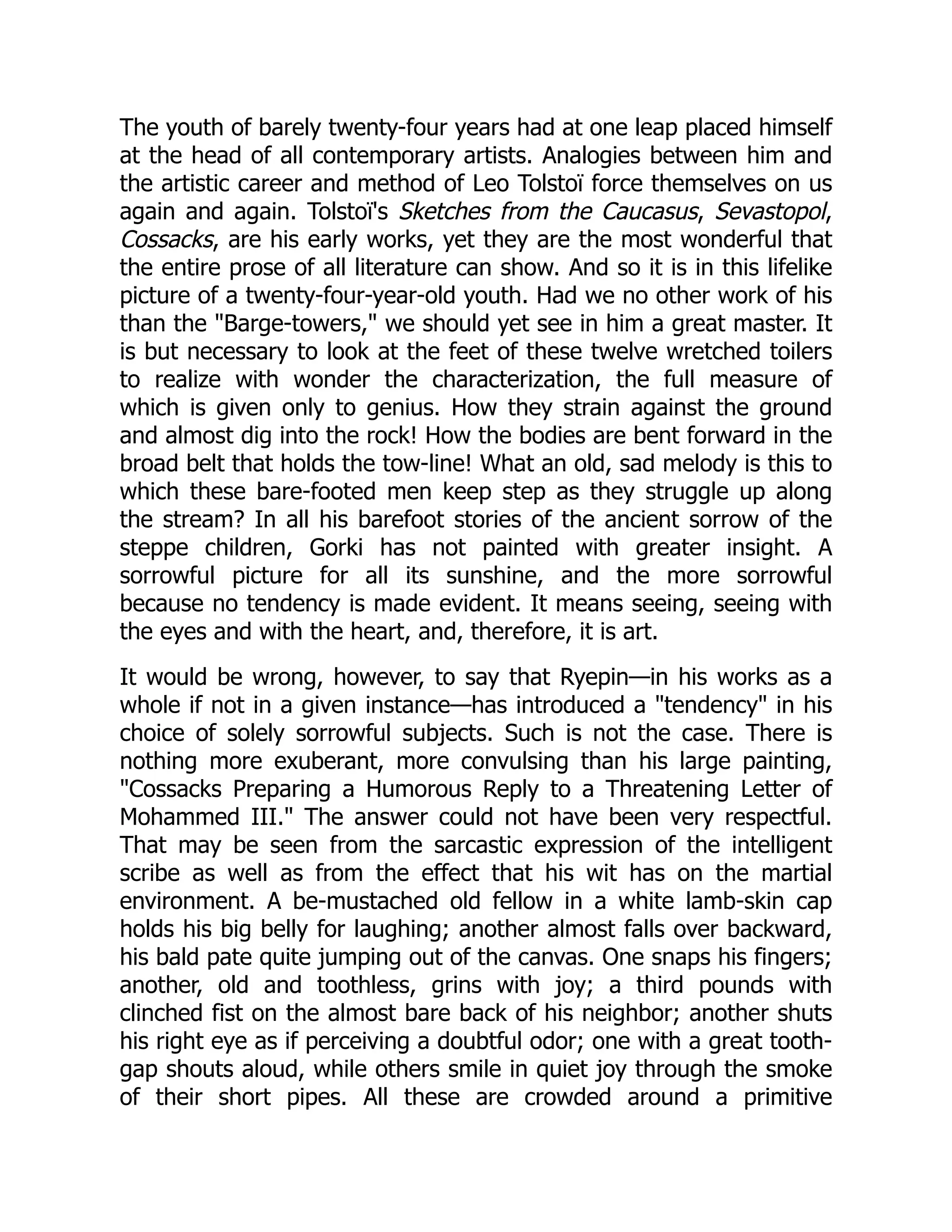 The youth of barely twenty-four years had at one leap placed himself
at the head of all contemporary artists. Analogies between him and
the artistic career and method of Leo Tolstoï force themselves on us
again and again. Tolstoï's Sketches from the Caucasus, Sevastopol,
Cossacks, are his early works, yet they are the most wonderful that
the entire prose of all literature can show. And so it is in this lifelike
picture of a twenty-four-year-old youth. Had we no other work of his
than the "Barge-towers," we should yet see in him a great master. It
is but necessary to look at the feet of these twelve wretched toilers
to realize with wonder the characterization, the full measure of
which is given only to genius. How they strain against the ground
and almost dig into the rock! How the bodies are bent forward in the
broad belt that holds the tow-line! What an old, sad melody is this to
which these bare-footed men keep step as they struggle up along
the stream? In all his barefoot stories of the ancient sorrow of the
steppe children, Gorki has not painted with greater insight. A
sorrowful picture for all its sunshine, and the more sorrowful
because no tendency is made evident. It means seeing, seeing with
the eyes and with the heart, and, therefore, it is art.
It would be wrong, however, to say that Ryepin—in his works as a
whole if not in a given instance—has introduced a "tendency" in his
choice of solely sorrowful subjects. Such is not the case. There is
nothing more exuberant, more convulsing than his large painting,
"Cossacks Preparing a Humorous Reply to a Threatening Letter of
Mohammed III." The answer could not have been very respectful.
That may be seen from the sarcastic expression of the intelligent
scribe as well as from the effect that his wit has on the martial
environment. A be-mustached old fellow in a white lamb-skin cap
holds his big belly for laughing; another almost falls over backward,
his bald pate quite jumping out of the canvas. One snaps his fingers;
another, old and toothless, grins with joy; a third pounds with
clinched fist on the almost bare back of his neighbor; another shuts
his right eye as if perceiving a doubtful odor; one with a great tooth-
gap shouts aloud, while others smile in quiet joy through the smoke
of their short pipes. All these are crowded around a primitive
 
