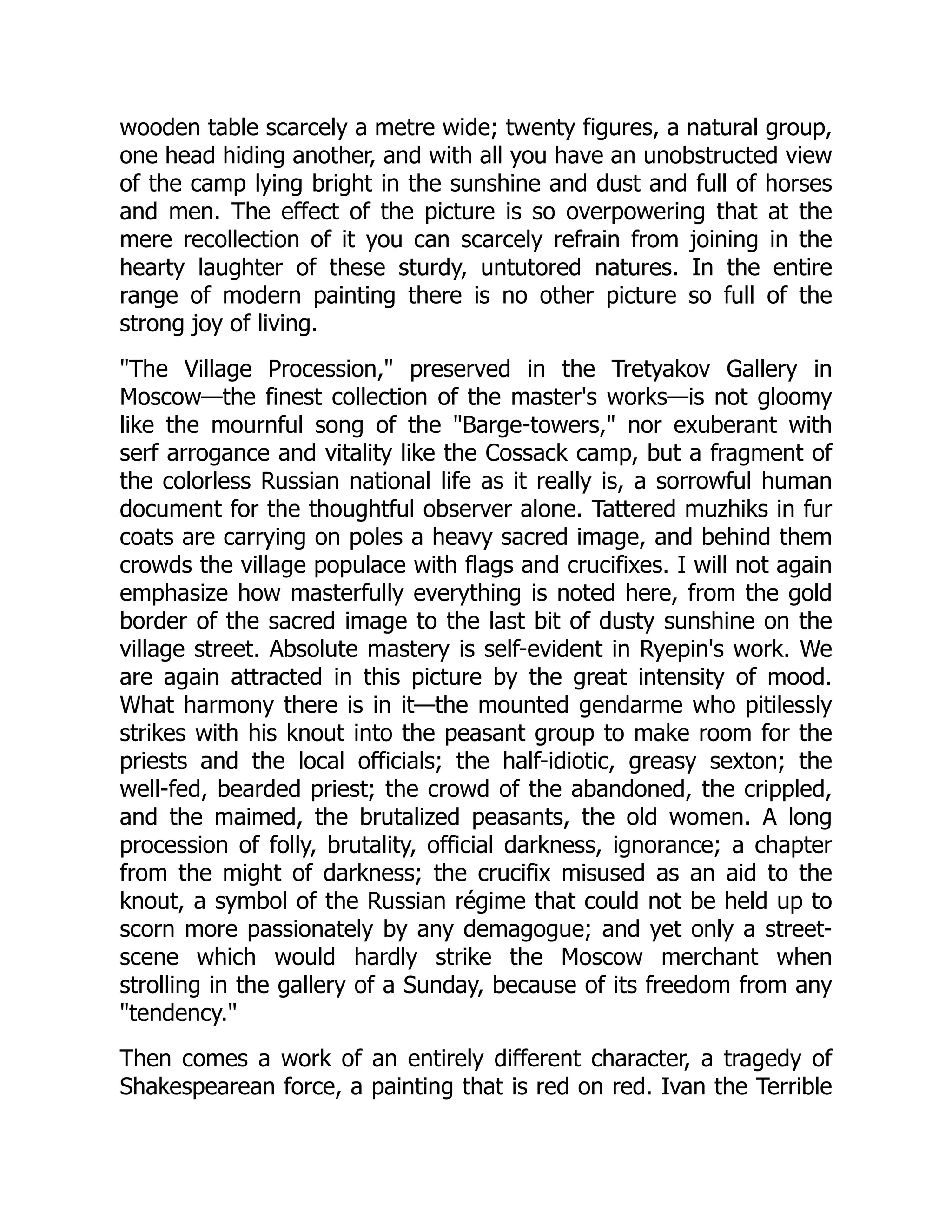wooden table scarcely a metre wide; twenty figures, a natural group,
one head hiding another, and with all you have an unobstructed view
of the camp lying bright in the sunshine and dust and full of horses
and men. The effect of the picture is so overpowering that at the
mere recollection of it you can scarcely refrain from joining in the
hearty laughter of these sturdy, untutored natures. In the entire
range of modern painting there is no other picture so full of the
strong joy of living.
"The Village Procession," preserved in the Tretyakov Gallery in
Moscow—the finest collection of the master's works—is not gloomy
like the mournful song of the "Barge-towers," nor exuberant with
serf arrogance and vitality like the Cossack camp, but a fragment of
the colorless Russian national life as it really is, a sorrowful human
document for the thoughtful observer alone. Tattered muzhiks in fur
coats are carrying on poles a heavy sacred image, and behind them
crowds the village populace with flags and crucifixes. I will not again
emphasize how masterfully everything is noted here, from the gold
border of the sacred image to the last bit of dusty sunshine on the
village street. Absolute mastery is self-evident in Ryepin's work. We
are again attracted in this picture by the great intensity of mood.
What harmony there is in it—the mounted gendarme who pitilessly
strikes with his knout into the peasant group to make room for the
priests and the local officials; the half-idiotic, greasy sexton; the
well-fed, bearded priest; the crowd of the abandoned, the crippled,
and the maimed, the brutalized peasants, the old women. A long
procession of folly, brutality, official darkness, ignorance; a chapter
from the might of darkness; the crucifix misused as an aid to the
knout, a symbol of the Russian régime that could not be held up to
scorn more passionately by any demagogue; and yet only a street-
scene which would hardly strike the Moscow merchant when
strolling in the gallery of a Sunday, because of its freedom from any
"tendency."
Then comes a work of an entirely different character, a tragedy of
Shakespearean force, a painting that is red on red. Ivan the Terrible
 