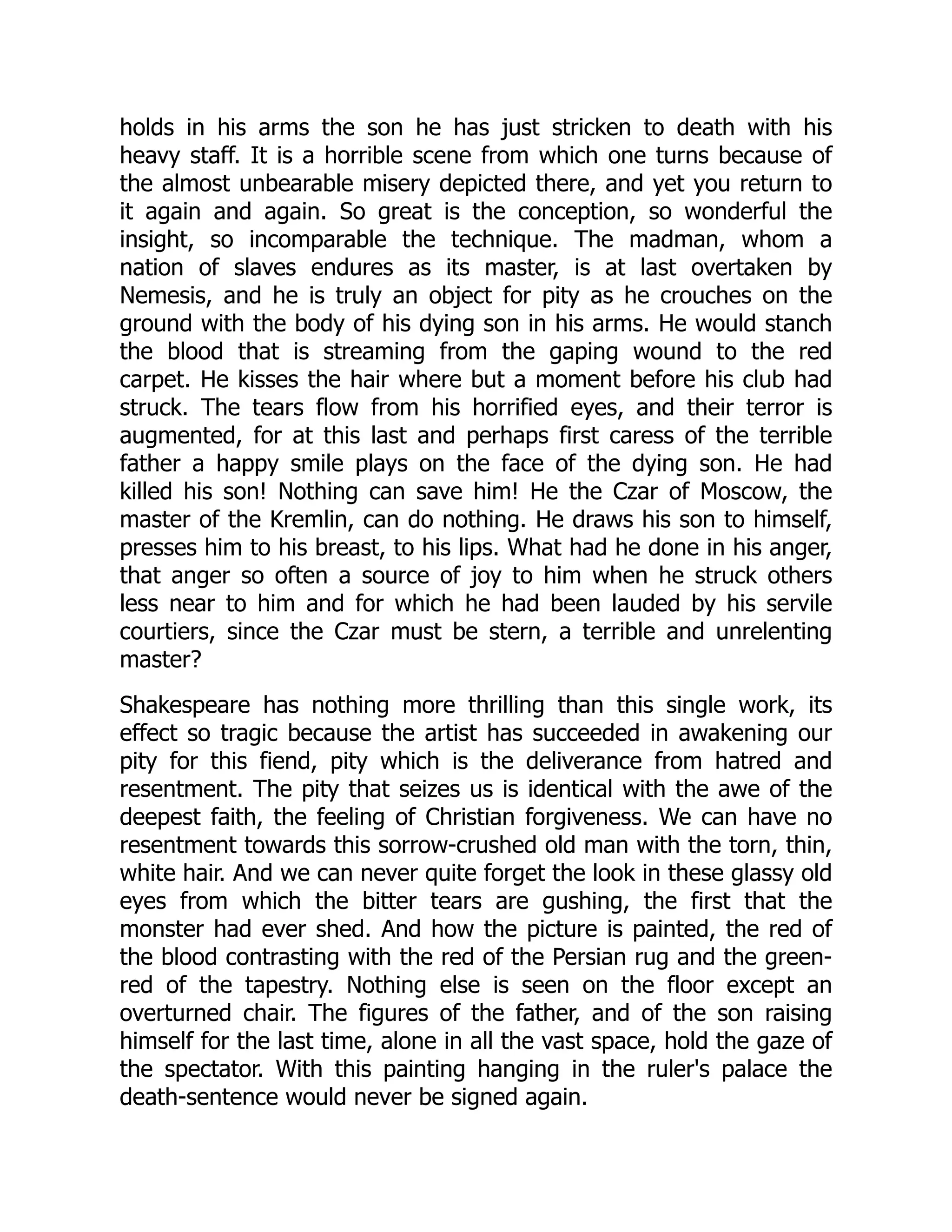 holds in his arms the son he has just stricken to death with his
heavy staff. It is a horrible scene from which one turns because of
the almost unbearable misery depicted there, and yet you return to
it again and again. So great is the conception, so wonderful the
insight, so incomparable the technique. The madman, whom a
nation of slaves endures as its master, is at last overtaken by
Nemesis, and he is truly an object for pity as he crouches on the
ground with the body of his dying son in his arms. He would stanch
the blood that is streaming from the gaping wound to the red
carpet. He kisses the hair where but a moment before his club had
struck. The tears flow from his horrified eyes, and their terror is
augmented, for at this last and perhaps first caress of the terrible
father a happy smile plays on the face of the dying son. He had
killed his son! Nothing can save him! He the Czar of Moscow, the
master of the Kremlin, can do nothing. He draws his son to himself,
presses him to his breast, to his lips. What had he done in his anger,
that anger so often a source of joy to him when he struck others
less near to him and for which he had been lauded by his servile
courtiers, since the Czar must be stern, a terrible and unrelenting
master?
Shakespeare has nothing more thrilling than this single work, its
effect so tragic because the artist has succeeded in awakening our
pity for this fiend, pity which is the deliverance from hatred and
resentment. The pity that seizes us is identical with the awe of the
deepest faith, the feeling of Christian forgiveness. We can have no
resentment towards this sorrow-crushed old man with the torn, thin,
white hair. And we can never quite forget the look in these glassy old
eyes from which the bitter tears are gushing, the first that the
monster had ever shed. And how the picture is painted, the red of
the blood contrasting with the red of the Persian rug and the green-
red of the tapestry. Nothing else is seen on the floor except an
overturned chair. The figures of the father, and of the son raising
himself for the last time, alone in all the vast space, hold the gaze of
the spectator. With this painting hanging in the ruler's palace the
death-sentence would never be signed again.
 