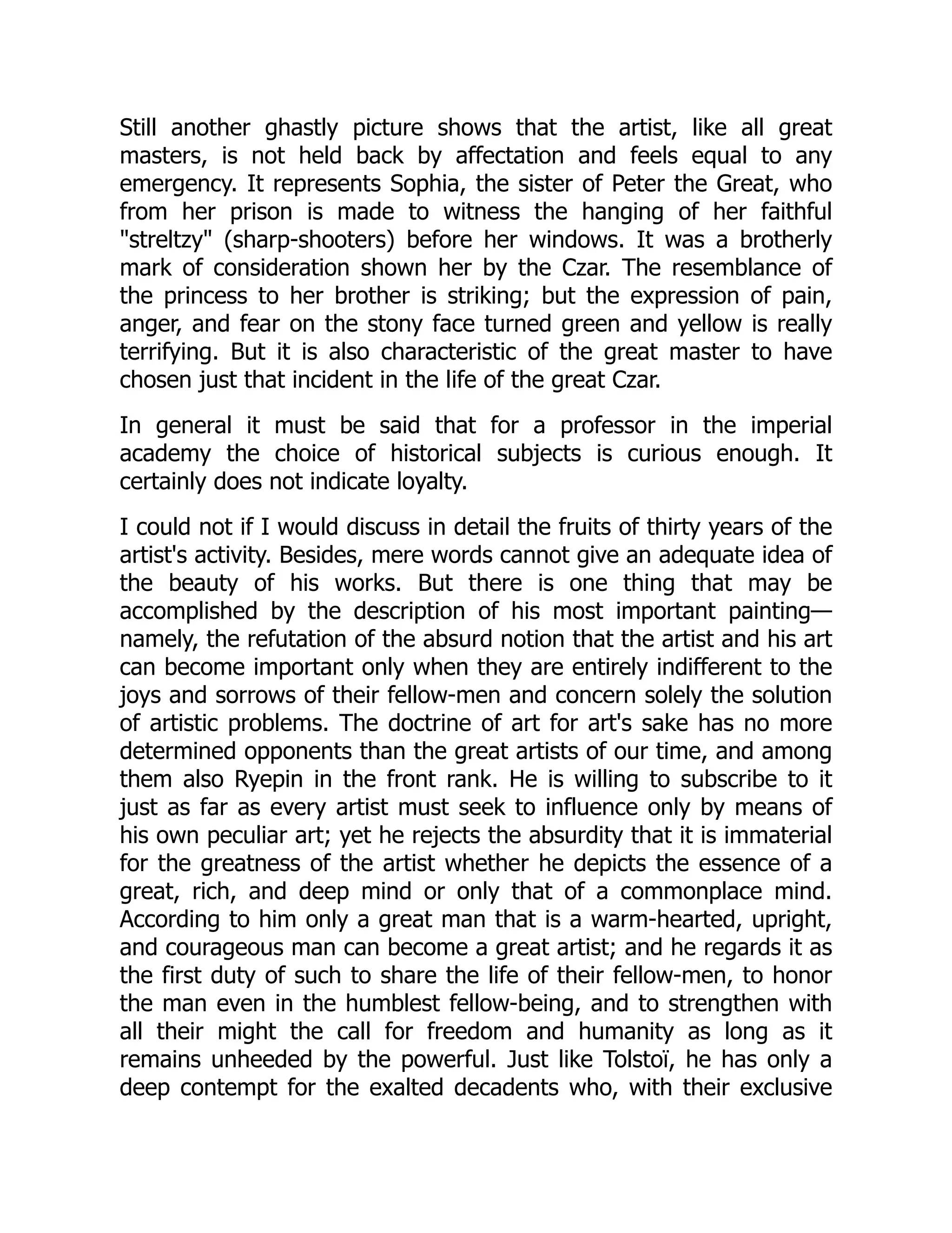 Still another ghastly picture shows that the artist, like all great
masters, is not held back by affectation and feels equal to any
emergency. It represents Sophia, the sister of Peter the Great, who
from her prison is made to witness the hanging of her faithful
"streltzy" (sharp-shooters) before her windows. It was a brotherly
mark of consideration shown her by the Czar. The resemblance of
the princess to her brother is striking; but the expression of pain,
anger, and fear on the stony face turned green and yellow is really
terrifying. But it is also characteristic of the great master to have
chosen just that incident in the life of the great Czar.
In general it must be said that for a professor in the imperial
academy the choice of historical subjects is curious enough. It
certainly does not indicate loyalty.
I could not if I would discuss in detail the fruits of thirty years of the
artist's activity. Besides, mere words cannot give an adequate idea of
the beauty of his works. But there is one thing that may be
accomplished by the description of his most important painting—
namely, the refutation of the absurd notion that the artist and his art
can become important only when they are entirely indifferent to the
joys and sorrows of their fellow-men and concern solely the solution
of artistic problems. The doctrine of art for art's sake has no more
determined opponents than the great artists of our time, and among
them also Ryepin in the front rank. He is willing to subscribe to it
just as far as every artist must seek to influence only by means of
his own peculiar art; yet he rejects the absurdity that it is immaterial
for the greatness of the artist whether he depicts the essence of a
great, rich, and deep mind or only that of a commonplace mind.
According to him only a great man that is a warm-hearted, upright,
and courageous man can become a great artist; and he regards it as
the first duty of such to share the life of their fellow-men, to honor
the man even in the humblest fellow-being, and to strengthen with
all their might the call for freedom and humanity as long as it
remains unheeded by the powerful. Just like Tolstoï, he has only a
deep contempt for the exalted decadents who, with their exclusive
 