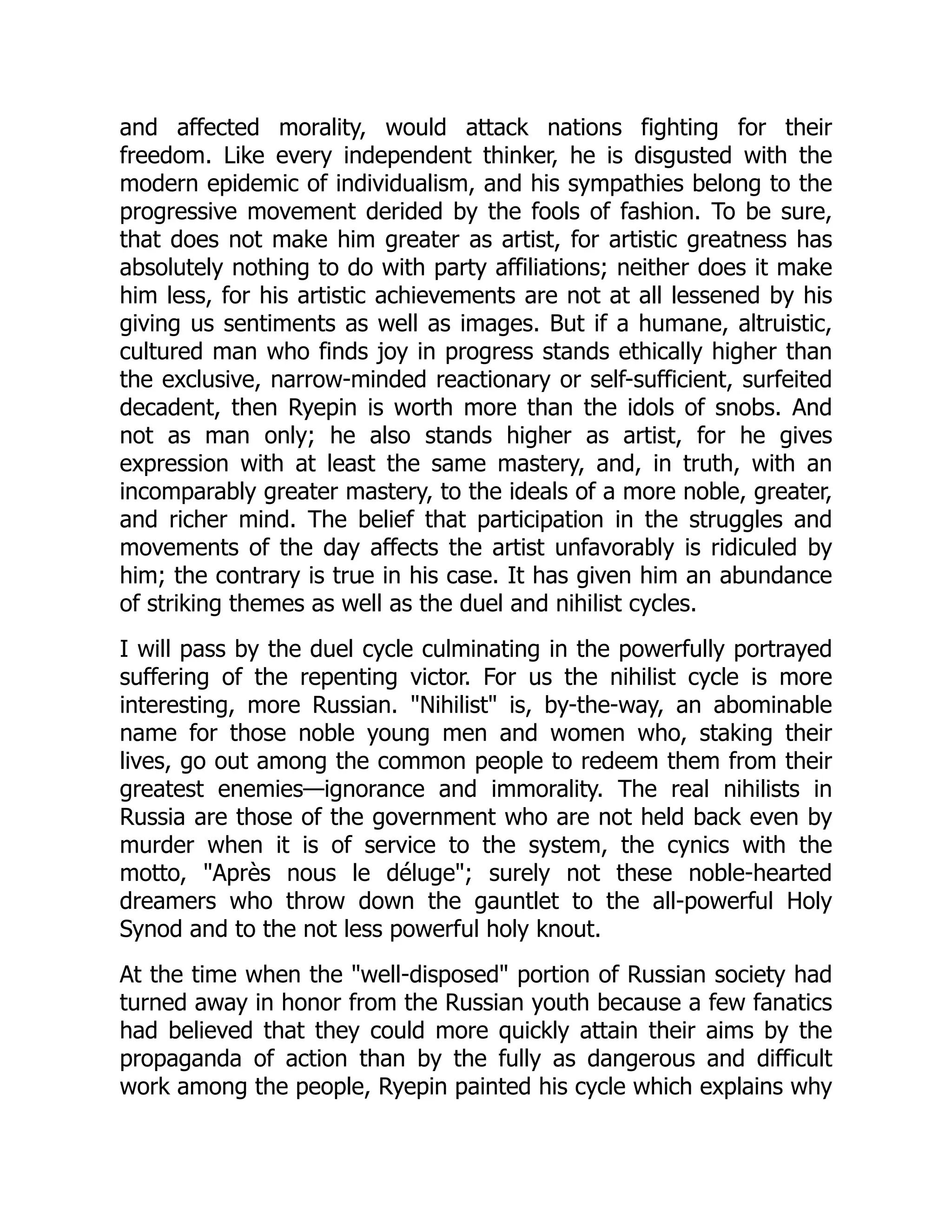 and affected morality, would attack nations fighting for their
freedom. Like every independent thinker, he is disgusted with the
modern epidemic of individualism, and his sympathies belong to the
progressive movement derided by the fools of fashion. To be sure,
that does not make him greater as artist, for artistic greatness has
absolutely nothing to do with party affiliations; neither does it make
him less, for his artistic achievements are not at all lessened by his
giving us sentiments as well as images. But if a humane, altruistic,
cultured man who finds joy in progress stands ethically higher than
the exclusive, narrow-minded reactionary or self-sufficient, surfeited
decadent, then Ryepin is worth more than the idols of snobs. And
not as man only; he also stands higher as artist, for he gives
expression with at least the same mastery, and, in truth, with an
incomparably greater mastery, to the ideals of a more noble, greater,
and richer mind. The belief that participation in the struggles and
movements of the day affects the artist unfavorably is ridiculed by
him; the contrary is true in his case. It has given him an abundance
of striking themes as well as the duel and nihilist cycles.
I will pass by the duel cycle culminating in the powerfully portrayed
suffering of the repenting victor. For us the nihilist cycle is more
interesting, more Russian. "Nihilist" is, by-the-way, an abominable
name for those noble young men and women who, staking their
lives, go out among the common people to redeem them from their
greatest enemies—ignorance and immorality. The real nihilists in
Russia are those of the government who are not held back even by
murder when it is of service to the system, the cynics with the
motto, "Après nous le déluge"; surely not these noble-hearted
dreamers who throw down the gauntlet to the all-powerful Holy
Synod and to the not less powerful holy knout.
At the time when the "well-disposed" portion of Russian society had
turned away in honor from the Russian youth because a few fanatics
had believed that they could more quickly attain their aims by the
propaganda of action than by the fully as dangerous and difficult
work among the people, Ryepin painted his cycle which explains why
 
