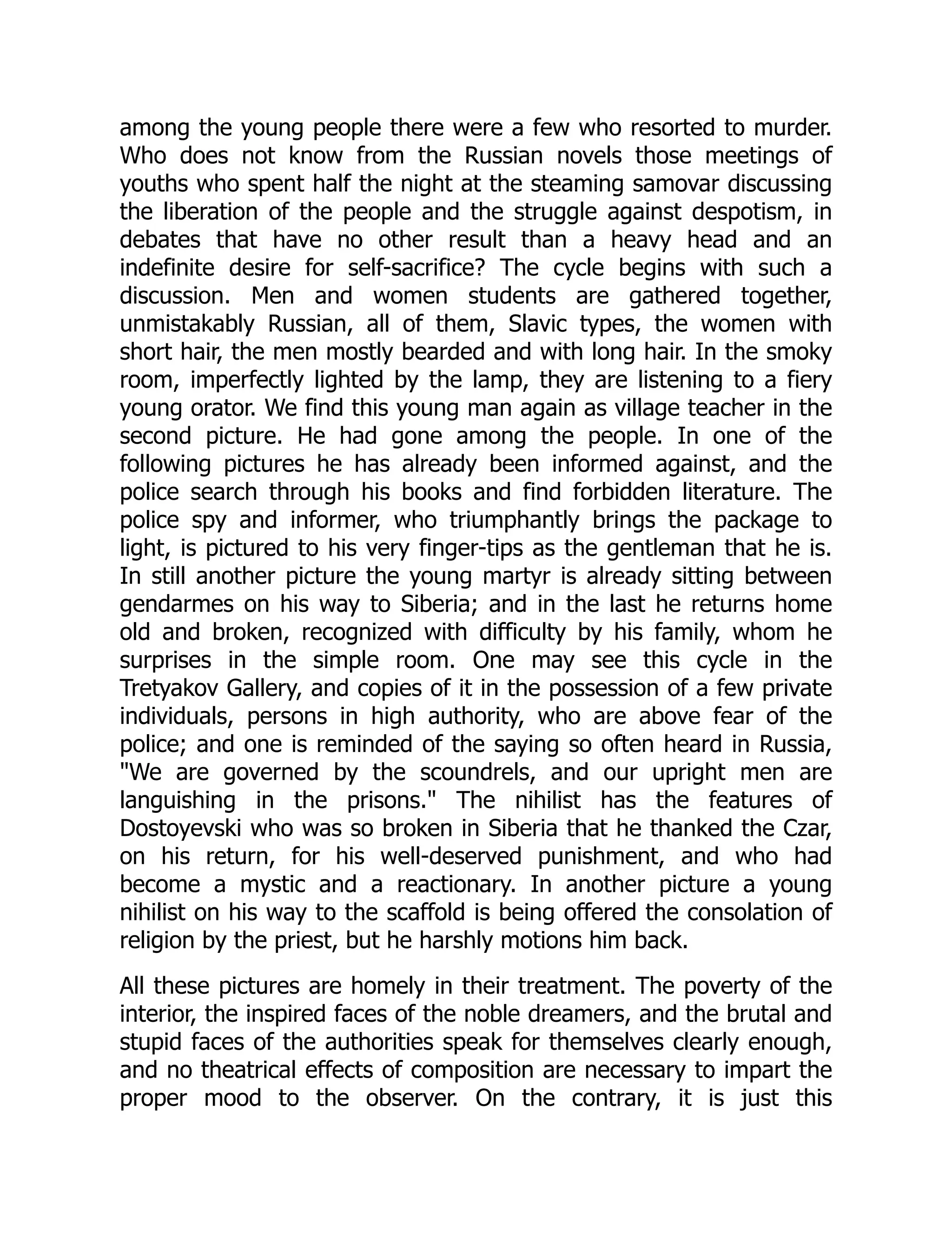 among the young people there were a few who resorted to murder.
Who does not know from the Russian novels those meetings of
youths who spent half the night at the steaming samovar discussing
the liberation of the people and the struggle against despotism, in
debates that have no other result than a heavy head and an
indefinite desire for self-sacrifice? The cycle begins with such a
discussion. Men and women students are gathered together,
unmistakably Russian, all of them, Slavic types, the women with
short hair, the men mostly bearded and with long hair. In the smoky
room, imperfectly lighted by the lamp, they are listening to a fiery
young orator. We find this young man again as village teacher in the
second picture. He had gone among the people. In one of the
following pictures he has already been informed against, and the
police search through his books and find forbidden literature. The
police spy and informer, who triumphantly brings the package to
light, is pictured to his very finger-tips as the gentleman that he is.
In still another picture the young martyr is already sitting between
gendarmes on his way to Siberia; and in the last he returns home
old and broken, recognized with difficulty by his family, whom he
surprises in the simple room. One may see this cycle in the
Tretyakov Gallery, and copies of it in the possession of a few private
individuals, persons in high authority, who are above fear of the
police; and one is reminded of the saying so often heard in Russia,
"We are governed by the scoundrels, and our upright men are
languishing in the prisons." The nihilist has the features of
Dostoyevski who was so broken in Siberia that he thanked the Czar,
on his return, for his well-deserved punishment, and who had
become a mystic and a reactionary. In another picture a young
nihilist on his way to the scaffold is being offered the consolation of
religion by the priest, but he harshly motions him back.
All these pictures are homely in their treatment. The poverty of the
interior, the inspired faces of the noble dreamers, and the brutal and
stupid faces of the authorities speak for themselves clearly enough,
and no theatrical effects of composition are necessary to impart the
proper mood to the observer. On the contrary, it is just this
 