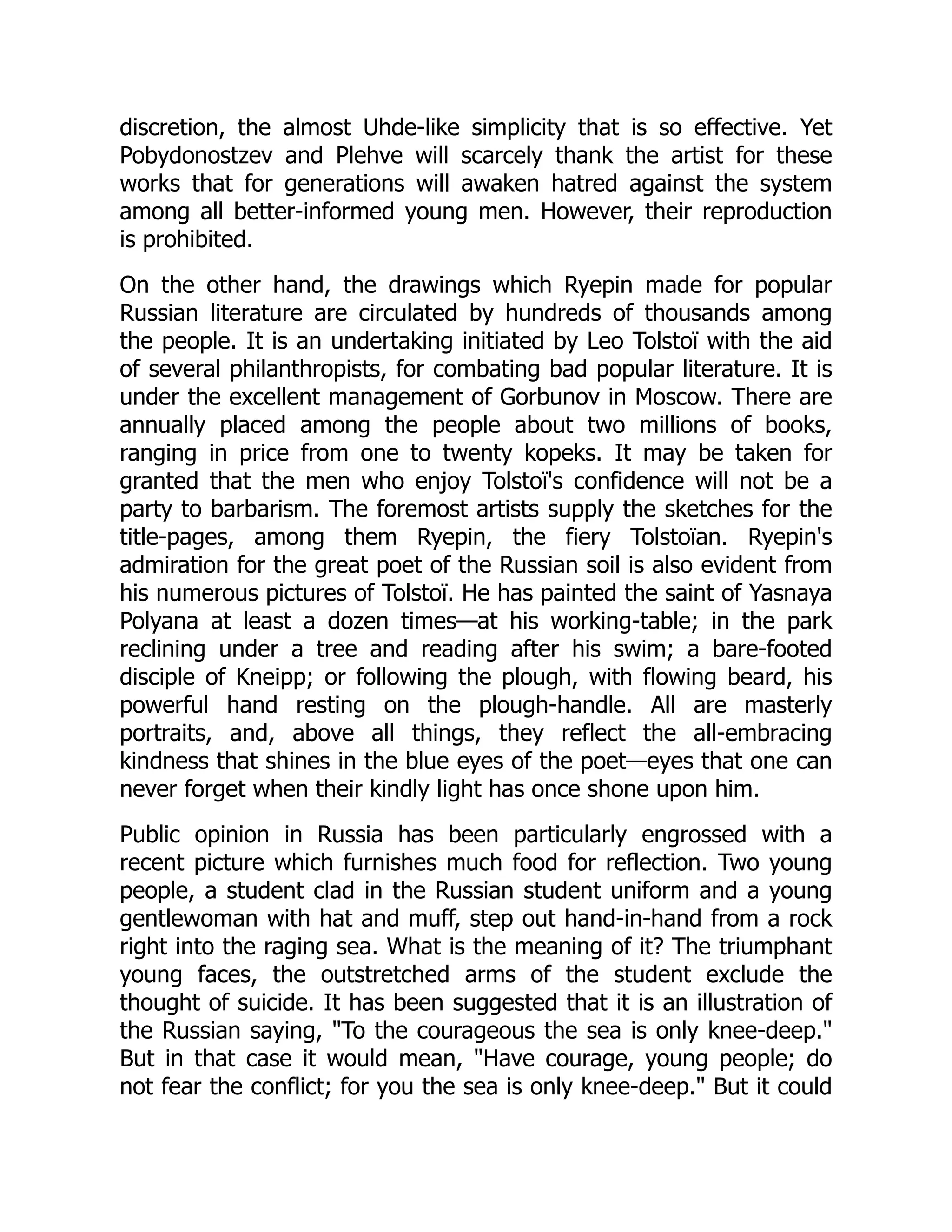 discretion, the almost Uhde-like simplicity that is so effective. Yet
Pobydonostzev and Plehve will scarcely thank the artist for these
works that for generations will awaken hatred against the system
among all better-informed young men. However, their reproduction
is prohibited.
On the other hand, the drawings which Ryepin made for popular
Russian literature are circulated by hundreds of thousands among
the people. It is an undertaking initiated by Leo Tolstoï with the aid
of several philanthropists, for combating bad popular literature. It is
under the excellent management of Gorbunov in Moscow. There are
annually placed among the people about two millions of books,
ranging in price from one to twenty kopeks. It may be taken for
granted that the men who enjoy Tolstoï's confidence will not be a
party to barbarism. The foremost artists supply the sketches for the
title-pages, among them Ryepin, the fiery Tolstoïan. Ryepin's
admiration for the great poet of the Russian soil is also evident from
his numerous pictures of Tolstoï. He has painted the saint of Yasnaya
Polyana at least a dozen times—at his working-table; in the park
reclining under a tree and reading after his swim; a bare-footed
disciple of Kneipp; or following the plough, with flowing beard, his
powerful hand resting on the plough-handle. All are masterly
portraits, and, above all things, they reflect the all-embracing
kindness that shines in the blue eyes of the poet—eyes that one can
never forget when their kindly light has once shone upon him.
Public opinion in Russia has been particularly engrossed with a
recent picture which furnishes much food for reflection. Two young
people, a student clad in the Russian student uniform and a young
gentlewoman with hat and muff, step out hand-in-hand from a rock
right into the raging sea. What is the meaning of it? The triumphant
young faces, the outstretched arms of the student exclude the
thought of suicide. It has been suggested that it is an illustration of
the Russian saying, "To the courageous the sea is only knee-deep."
But in that case it would mean, "Have courage, young people; do
not fear the conflict; for you the sea is only knee-deep." But it could
 