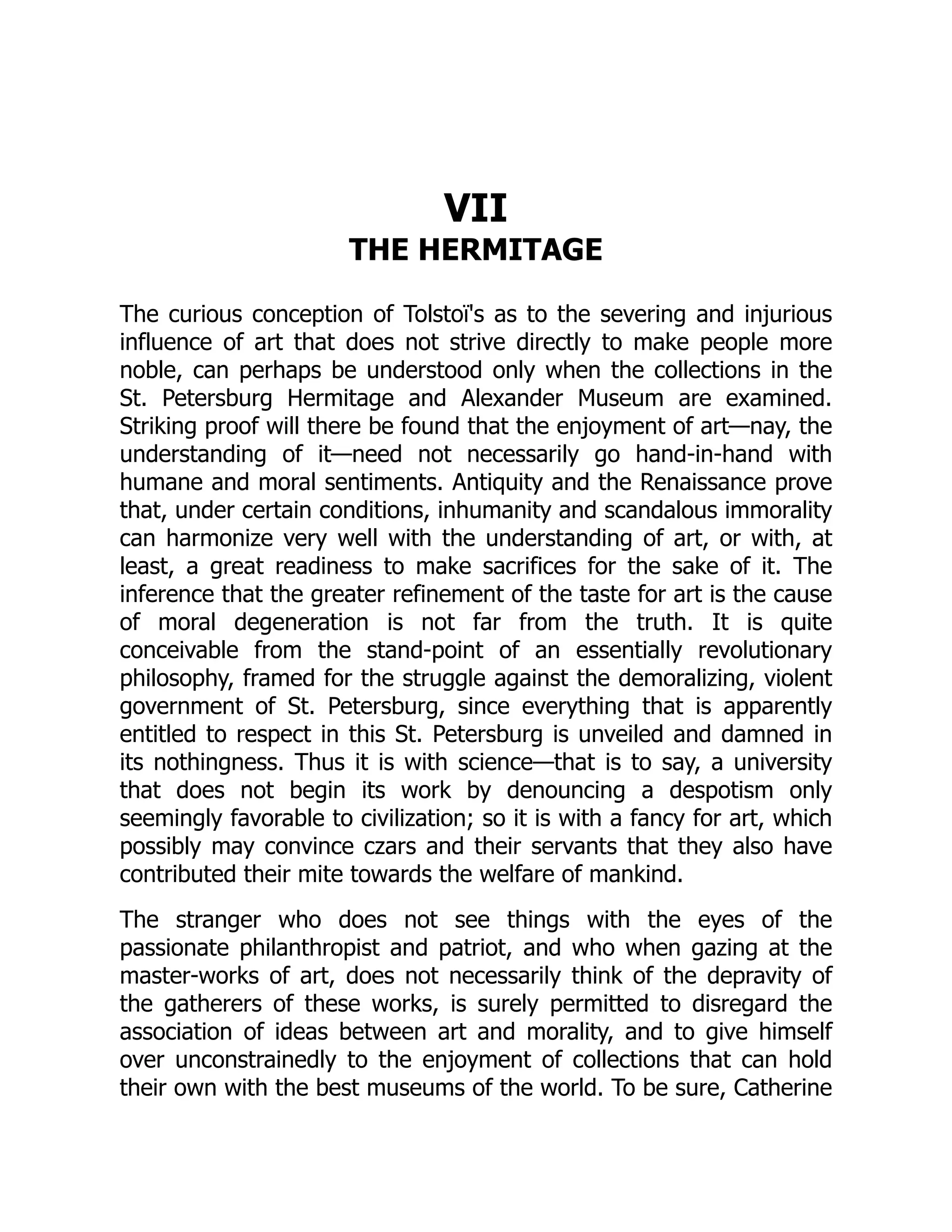 VII
THE HERMITAGE
The curious conception of Tolstoï's as to the severing and injurious
influence of art that does not strive directly to make people more
noble, can perhaps be understood only when the collections in the
St. Petersburg Hermitage and Alexander Museum are examined.
Striking proof will there be found that the enjoyment of art—nay, the
understanding of it—need not necessarily go hand-in-hand with
humane and moral sentiments. Antiquity and the Renaissance prove
that, under certain conditions, inhumanity and scandalous immorality
can harmonize very well with the understanding of art, or with, at
least, a great readiness to make sacrifices for the sake of it. The
inference that the greater refinement of the taste for art is the cause
of moral degeneration is not far from the truth. It is quite
conceivable from the stand-point of an essentially revolutionary
philosophy, framed for the struggle against the demoralizing, violent
government of St. Petersburg, since everything that is apparently
entitled to respect in this St. Petersburg is unveiled and damned in
its nothingness. Thus it is with science—that is to say, a university
that does not begin its work by denouncing a despotism only
seemingly favorable to civilization; so it is with a fancy for art, which
possibly may convince czars and their servants that they also have
contributed their mite towards the welfare of mankind.
The stranger who does not see things with the eyes of the
passionate philanthropist and patriot, and who when gazing at the
master-works of art, does not necessarily think of the depravity of
the gatherers of these works, is surely permitted to disregard the
association of ideas between art and morality, and to give himself
over unconstrainedly to the enjoyment of collections that can hold
their own with the best museums of the world. To be sure, Catherine
 